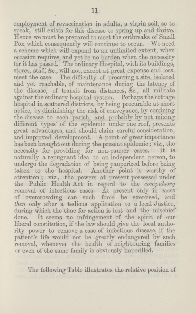 11 employment of revaccination in adults, a virgin soil, so to speak, still exists for this disease to spring up and thrive. Hence we must be prepared to meet the outbreaks of Small Pox which consequently will continue to occur. We need a scheme which will expand to an unlimited extent, when occasion requires, and yet be no burden when the necessity for it has passed. The ordinary Hospital, with its buildings, stores, staff, &c., will not, except at great expense and loss, meet the case. The difficulty of procuring a site, isolated and yet reachable, of maintenance during the latency of the disease, of transit from distances, &c., all militate against the ordinary hospital system. Perhaps the cottage hospital in scattered districts, by being procurable at short notice, by diminishing the risk of conveyance, by confining the disease to each parish, and probably by not mixing different types of the epidemic under one roof, presents great advantages, and should claim careful consideration, and improved development. A point of great importance has been brought out during the present epidemic; viz., the necessity for providing for non-pauper cases. It is naturally a repugnant idea to an independent person, to undergo the degradation of being pauperized before being taken to the hospital. Another point is worthy of attention; viz., the powers at present possessed under the Public Health Act in regard to the compulsory removal of infectious cases. At present only in cases of overcrowding can such force be exercised, and then only after a tedious application to a local Justice, during which the time for action is lost and the mischief done. It seems no infringement of the spirit of our liberal constitution, if the law should give the local autho rity power to remove a case of infectious disease, if the patient's life would not be greatly endangered by such removal, whenever the health of neighbouring families or even of the same family is obviously imperilled. The following Table illustrates the relative position of