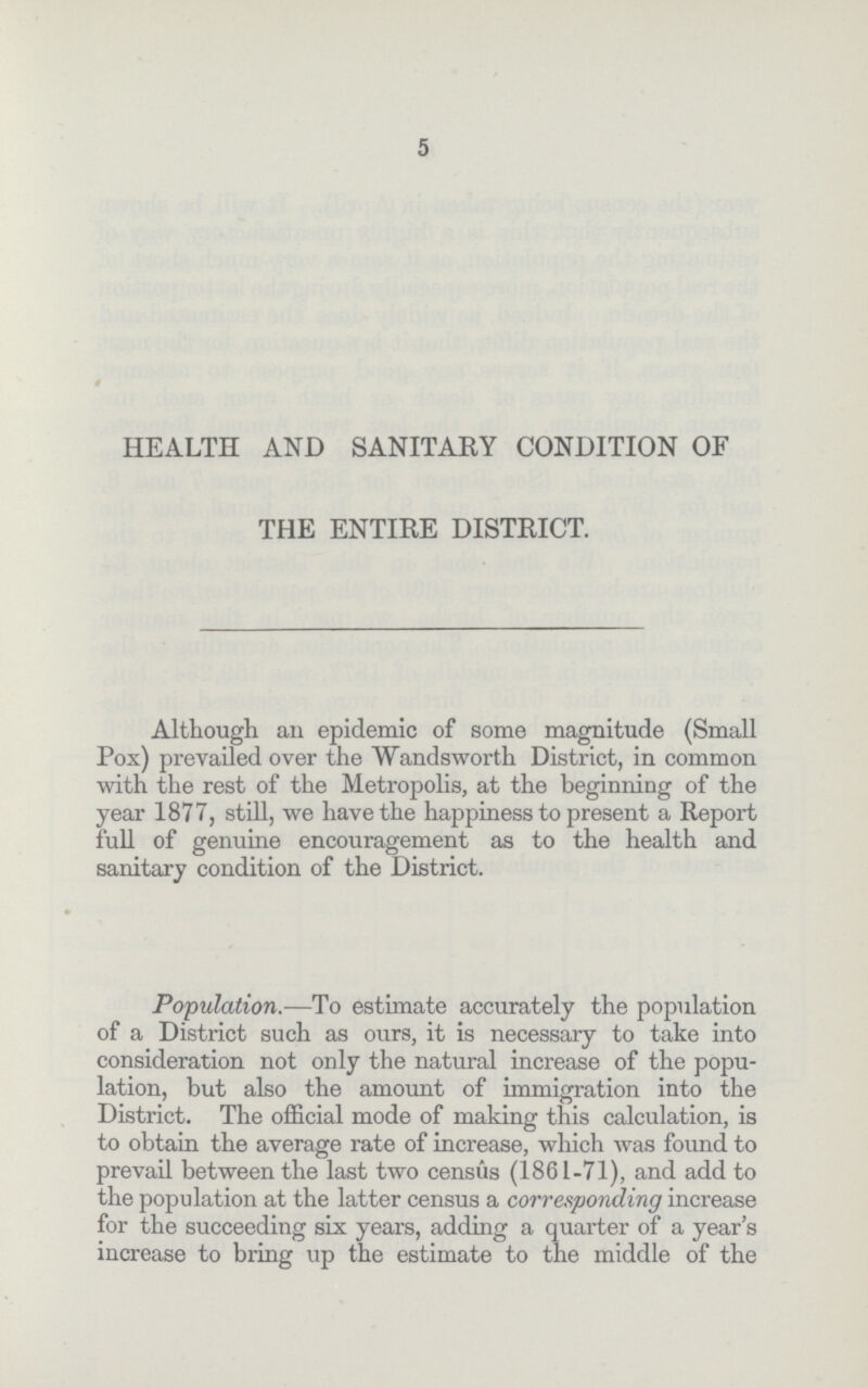 5 HEALTH AND SANITARY CONDITION OF THE ENTIRE DISTRICT. Although an epidemic of some magnitude (Small Pox) prevailed over the Wandsworth District, in common with the rest of the Metropolis, at the beginning of the year 1877, still, we have the happiness to present a Report full of genuine encouragement as to the health and sanitary condition of the District. Population.— To estimate accurately the population of a District such as ours, it is necessary to take into consideration not only the natural increase of the popu lation, but also the amount of immigration into the District. The official mode of making this calculation, is to obtain the average rate of increase, which was found to prevail between the last two census (1861-71), and add to the population at the latter census a corresponding increase for the succeeding six years, adding a quarter of a year's increase to bring up the estimate to the middle of the