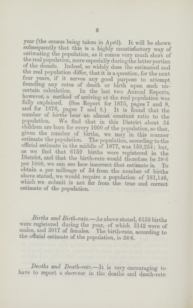 6 year (the census being taken in April). It will be shown subsequently that this is a highly unsatisfactory way of estimating the population, as it comes very much short of the real population, more especially during the latter portion of the decade. Indeed, so widely does the estimated and the real population differ, that it is a question, for the next four years, if it serves any good purpose to attempt founding any rates of death or birth upon such un certain calculation. In the last two Annual Reports, however, a method of arriving at the real population was fully explained. (See Report for 1875, pages 7 and 8, and for 1876, pages 7 and 8.) It is found that the number of births bear an almost constant ratio to the population. We find that in this District about 34 children are born for every 1000 of the population, so that, given the number of births, we may in this manner estimate the population. The population, according to the official estimate in the middle of 1877, was 159,234; but, as we find that 6159 births were registered in the District, and that the birth-rate would therefore be 38.6 per 1000, we can see how incorrect that estimate is. To obtain a per milleage of 34 from the number of births above stated, we would require a population of 181,146, which we submit is not fat from the true and correct estimate of the population. Births and Birth-rate.— As above stated, 6159 births were registered during the year, of which 3142 were of males, and 3017 of females. The birth-rate, according to the official estimate of the population, is 38.6. Deaths and Death-rate.— It is very encouraging to have to report a decrease in the deaths and death-rate