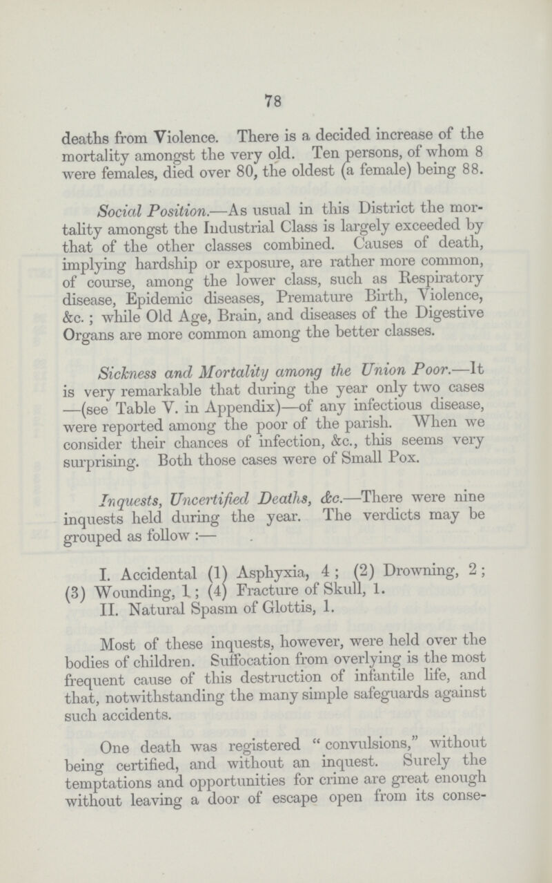 78 deaths from Violence. There is a decided increase of the mortality amongst the very old. Ten persons, of whom 8 were females, died over 80, the oldest (a female) being 88. Social Position.—As usual in this District the mor tality amongst the Industrial Class is largely exceeded by that of the other classes combined. Causes of death, implying hardship or exposure, are rather more common, of course, among the lower class, such as Respiratory disease, Epidemic diseases, Premature Birth, Violence, &c. ; while Old Age, Brain, and diseases of the Digestive Organs are more common among the better classes. Sickness and Mortality among the Union Poor.—It is very remarkable that during the year only two cases —(see Table V. in Appendix)—of any infectious disease, were reported among the poor of the parish. When we consider their chances of infection, &c., this seems very surprising. Both those cases were of Small Pox. Inquests, Uncertified Deaths, &c.—There were nine inquests held during the year. The verdicts may be grouped as follow:— I. Accidental (1) Asphyxia,4 ; (2) Drowning, 2; (3) Wounding, 1; (4) Fracture of Skull, 1. II. Natural Spasm of Glottis, 1. Most of these inquests, however, were held over the bodies of children. Suffocation from overlying is the most frequent cause of this destruction of infantile life, and that, notwithstanding the many simple safeguards against such accidents. One death was registered convulsions, without being certified, and without an inquest. Surely the temptations and opportunities for crime are great enough without leaving a door of escape open from its conse¬