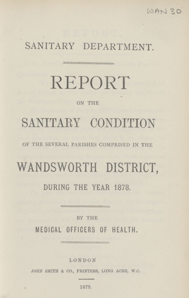 WAN 30 SANITARY DEPARTMENT. REPORT ON THE SANITARY CONDITION OF THE SEVERAL PARISHES COMPRISED IN THE WANDSWORTH DISTRICT, DURING THE YEAR 1878. BY THE MEDICAL OFFICERS OF HEALTH. LONDON john smith & co., printers, long acre, w.c. 1879.