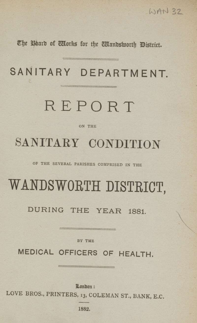 WAN 32 The Board of Works for the Wandsworth District. SANITARY DEPARTMENT. REPORT ON THE SANITARY CONDITION OF THE SEVERAL PARISHES COMPRISED IN THE WANDSWORTH DISTRICT, DURING THE YEAR 1881. BY THE MEDICAL OFFICERS OF HEALTH. London: LOVE BROS., PRINTERS, 13, COLEMAN ST., BANK, E.C. 1882.
