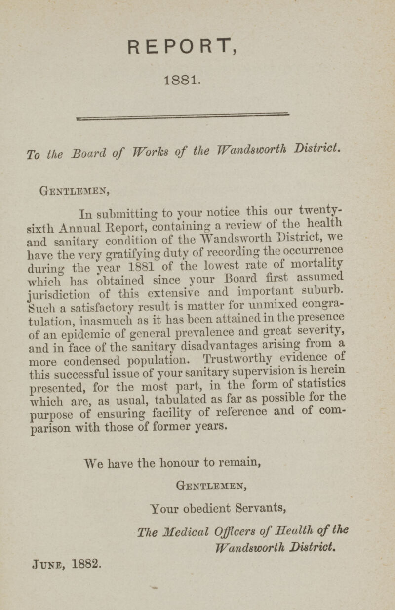 REPORT, 1881. To the Board of Works of the Wandsworth District. Gentlemen, In submitting to your notice this our twenty sixth Annual Report, containing a review of the health and sanitary condition of the Wandsworth District, we have the very gratifying duty of recording the occurrence during the year 1881 of the lowest rate of mortality which has obtained since your Board first assumed jurisdiction of this extensive and important suburb. Such a satisfactory result is matter for unmixed congra tulation, inasmuch as it has been attained in the presence of an epidemic of general prevalence and great severity, and in face of the sanitary disadvantages arising from a more condensed population. Trustworthy evidence of this successful issue of your sanitary supervision is herein presented, for the most part, in the form of statistics which are, as usual, tabulated as far as possible for the purpose of ensuring facility of reference and of com parison with those of former years. We have the honour to remain, Gentlemen, Your obedient Servants, The Medical Officers of Health of the Wandsworth District. June, 1882.
