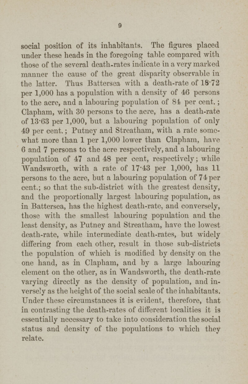9 social position of its inhabitants. The figures placed under these heads in the foregoing table compared with those of the several death-rates indicate in a very marked manner the cause of the great disparity observable in the latter. Thus Battersea with a death-rate of 18.72 per 1,000 has a population with a density of 46 persons to the acre, and a labouring population of 84 per cent.; Clapham, with 30 persons to the acre, has a death-rate of 13.63 per 1,000, but a labouring population of only 49 per cent.; Putney and Streatham, with a rate some what more than 1 per 1,000 lower than Clapham, have 6 and 7 persons to the acre respectively, and a labouring population of 47 and 48 per cent. respectively; while Wandsworth, with a rate of 17.43 per 1,000, has 11 persons to the acre, but a labouring population of 74 per cent.; so that the sub-district with the greatest density, and the proportionally largest labouring population, as in Battersea, has the highest death-rate, and conversely, those with the smallest labouring population and the least density, as Putney and Streatham, have the lowest death-rate, while intermediate death-rates, but widely differing from each other, result in those sub-districts the population of which is modified by density on the one hand, as in Clapham, and by a large labouring element on the other, as in Wandsworth, the death-rate varying directly as the density of population, and in versely as the height of the social scale of the inhabitants. Under these circumstances it is evident, therefore, that in contrasting the death-rates of different localities it is essentially necessary to take into consideration the social status and density of the populations to which they relate.
