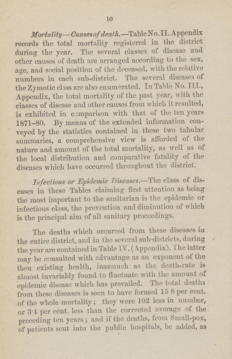 10 Mortality— Causesof death.— Table No. II. Appendix records the total mortality registered in the district during the year. The several classes of disease and other causes of death are arranged according to the sex, age, and social position of the deceased, with the relative numbers in each sub-district. The several diseases of the Zymotic class are also enumerated. In Table No. III., Appendix, the total mortality of the past year, with the classes of disease and other causes from which it resulted, is exhibited in comparison with that of the ten years 1871-80. By means of the extended information con veyed by the statistics contained in these two tabular summaries, a comprehensive view is afforded of the nature and amount of the total mortality, as well as of the local distribution and comparative fatality of the diseases which have occurred throughout the district. Infectious or Epidemic Diseases.— The class of dis eases in these Tables claiming first attention as being the most important to the sanitarian is the epidemic or infectious class, the prevention and diminution of which is the principal aim of all sanitary proceedings. The deaths which occurred from these diseases in the entire district, and in the several sub-districts, during the year are contained in Table IV. (Appendix). 1 he latter may be consulted with advantage as an exponent of the then existing health, inasmuch as the death-rate is almost invariably found to fluctuate with the amount of epidemic disease which has prevailed. The total deaths from these diseases is seen to have formed 15.8 per cent. of the whole mortality; they were 102 less in number, or 3.4 per cent. less than the corrected average of the preceding ten years; and if the deaths, from Small-pox, of patients sent into the public hospitals, be added, as