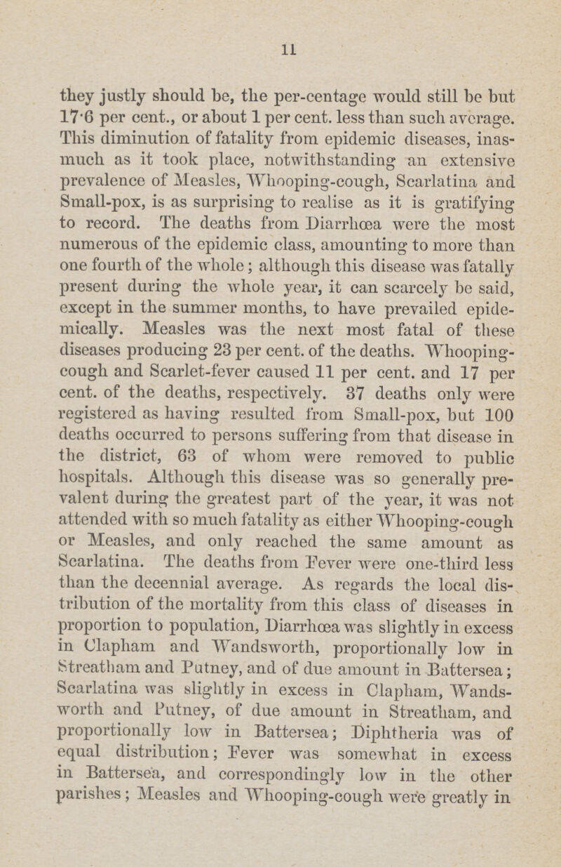 11 they justly should be, the per-centage would still be but 17.6 per cent., or about 1 per cent. less than such average. This diminution of fatality from epidemic diseases, inas much as it took place, notwithstanding an extensive prevalence of Measles, Whooping-cough, Scarlatina and Small-pox, is as surprising to realise as it is gratifying to record. The deaths from Diarrhoea were the most numerous of the epidemic class, amounting to more than one fourth of the whole; although this disease was fatally present during the whole year, it can scarcely be said, except in the summer months, to have prevailed epide mically. Measles was the next most fatal of these diseases producing 23 per cent. of the deaths. Whooping cough and Scarlet-fever caused 11 per cent. and 17 per cent. of the deaths, respectively. 37 deaths only were registered as having resulted from Small-pox, but 100 deaths occurred to persons suffering from that disease in the district, 63 of whom were removed to public hospitals. Although this disease was so generally pre valent during the greatest part of the year, it was not attended with so much fatality as either Whooping-cough or Measles, and only reached the same amount as Scarlatina. The deaths from Fever were one-third less than the decennial average. As regards the local dis tribution of the mortality from this class of diseases in proportion to population, Diarrhoea was slightly in excess in Clapham and Wandsworth, proportionally low in Streatham and Putney, and of due amount in Battersea; Scarlatina was slightly in excess in Clapham, Wands worth and Putney, of due amount in Streatham, and proportionally low in Battersea; Diphtheria was of equal distribution; Fever was somewhat in excess in Battersea, and correspondingly low in the other parishes; Measles and Whooping-cough were greatly in
