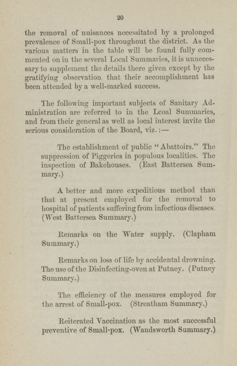 20 the removal of nuisances necessitated by a prolonged prevalence of Small-pox throughout the district. As the various matters in the table will be found fully com mented on in the several Local Summaries, it is unneces sary to supplement the details there given except by the gratifying observation that their accomplishment has been attended by a well-marked success. The following important subjects of Sanitary Ad ministration are referred to in the Lcoal Summaries, and from their general as well as local interest invite the serious consideration of the Board, viz.:— The establishment of public Abattoirs. The suppression of Piggeries in populous localities. The inspection of Bakehouses. (East Battersea Sum mary.) A better and more expeditious method than that at present employed for the removal to hospital of patients suffering from infectious diseases. (West Battersea Summary.) Remarks on the Water supply. (Clapham Summary.) Remarks on loss of life by accidental drowning. The use of the Disinfecting-oven at Putney. (Putney Summary.) The efficiency of the measures employed for the arrest of Small-pox. (Streatham Summary.) Reiterated Vaccination as the most successful preventive of Small-pox. (Wandsworth Summary.)