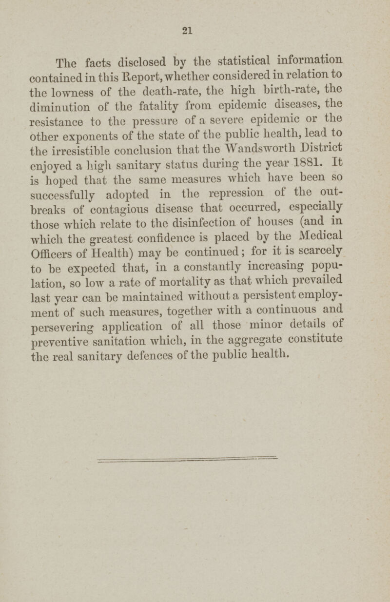 21 The facts disclosed by the statistical information contained in this lleport, whether considered in relation to the lowness of the death-rate, the high birth-rate, the diminution of the fatality from epidemic diseases, the resistance to the pressure of a severe epidemic or the other exponents of the state of the public health, lead to the irresistible conclusion that the Wandsworth District enjoyed a high sanitary status during the year 1881. It is hoped that the same measures which have been so successfully adopted in the repression of the out breaks of contagious disease that occurred, especially those which relate to the disinfection of houses (and in which the greatest confidence is placed by the Medical Officers of Health) may be continued; for it is scarcely to be expected that, in a constantly increasing popu lation, so low a rate of mortality as that which prevailed last year can be maintained without a persistent employ ment of such measures, together with a continuous and persevering application of all those minor details of preventive sanitation which, in the aggregate constitute the real sanitary defences of the public health.