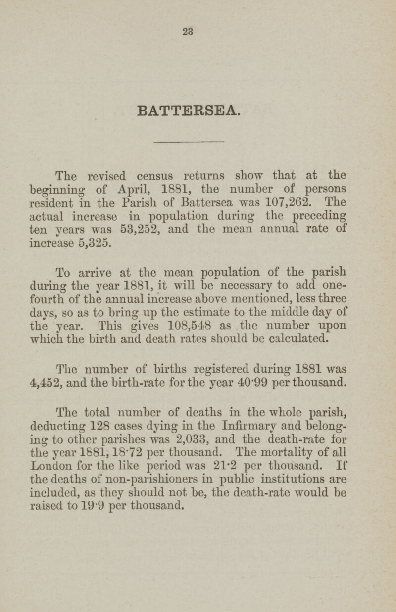 23 BATTERSEA. The revised census returns show that at the beginning of April, 1881, the number of persons resident in the Parish of Battersea was 107,262. The actual increase in population during the preceding ten years was 53,252, and the mean annual rate of increase 5,325. To arrive at the mean population of the parish during the year 1881, it will be necessary to add one fourth of the annual increase above mentioned, less three days, so as to bring up the estimate to the middle day of the year. This gives 108,518 as the number upon which the birth and death rates should be calculated. The number of births registered during 1881 was 4,452, and the birth-rate for the year 40.99 per thousand. The total number of deaths in the whole parish, deducting 128 cases dying in the Infirmary and belong ing to other parishes was 2,033, and the death-rate for the year 1881,18.72 per thousand. The mortality of all London for the like period was 21.2 per thousand. If the deaths of non-parishioners in public institutions are included, as they should not be, the death-rate would be raised to 19.9 per thousand.
