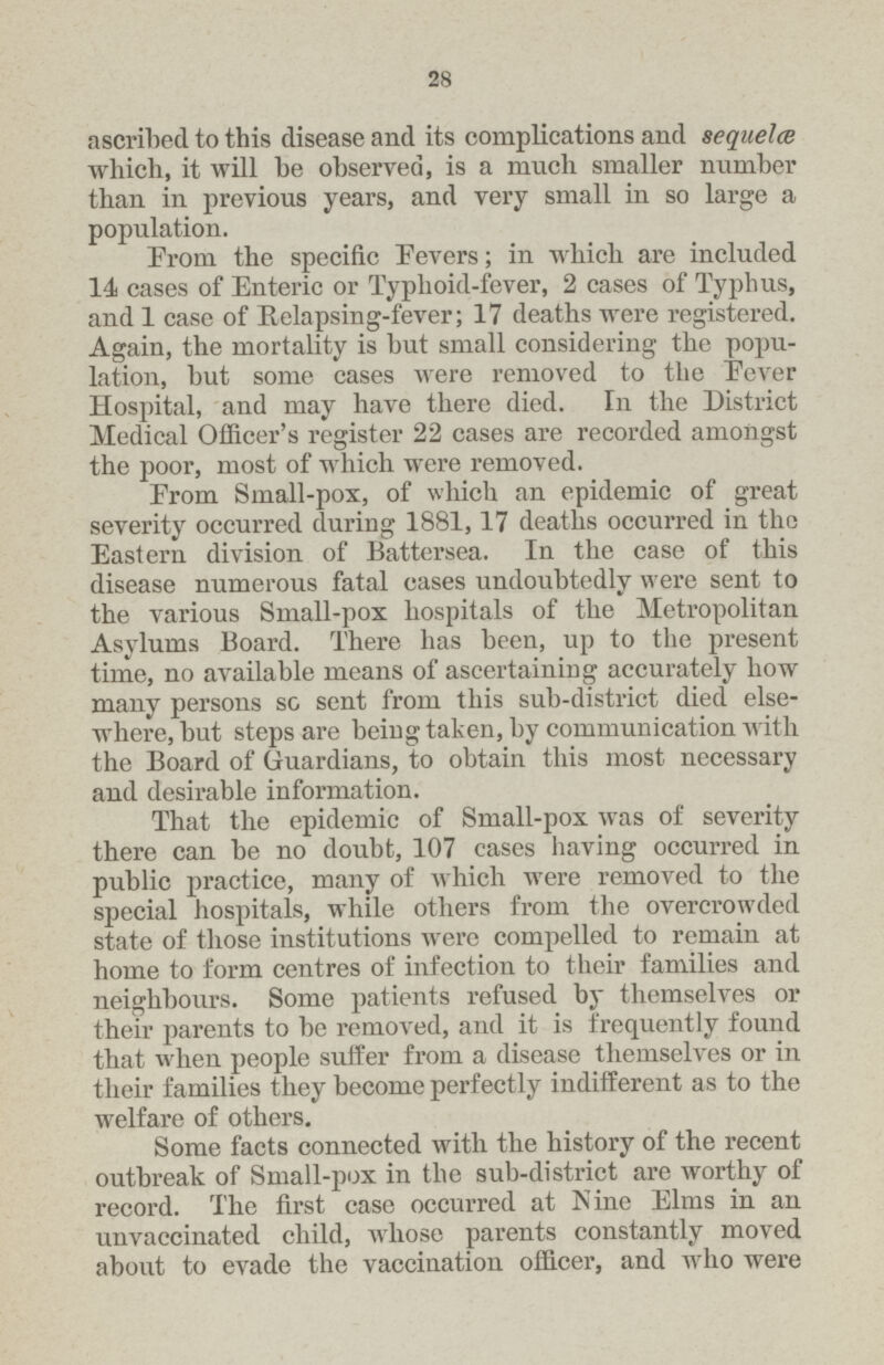 28 ascribed to this disease and its complications and sequelae which, it will be observed, is a much smaller number than in previous years, and very small in so large a population. Erom the specific Eevers; in which are included 14 cases of Enteric or Typhoid-fever, 2 cases of Typhus, and 1 case of Relapsing-fever; 17 deaths were registered. Again, the mortality is but small considering the popu lation, but some cases were removed to the Eever Hospital, and may have there died. In the District Medical Officer's register 22 cases are recorded amongst the poor, most of which were removed. From Small-pox, of which an epidemic of great severity occurred during 1881, 17 deaths occurred in the Eastern division of Battersea. In the case of this disease numerous fatal cases undoubtedly were sent to the various Small-pox hospitals of the Metropolitan Asylums Board. There has been, up to the present time, no available means of ascertaining accurately how many persons so sent from this sub-district died else where, but steps are being taken, by communication with the Board of Guardians, to obtain this most necessary and desirable information. That the epidemic of Small-pox was of severity there can be no doubt, 107 cases having occurred in public practice, many of which were removed to the special hospitals, while others from the overcrowded state of those institutions were compelled to remain at home to form centres of infection to their families and neighbours. Some patients refused by themselves or their parents to be removed, and it is frequently found that when people suffer from a disease themselves or in their families they become perfectly indifferent as to the welfare of others. Some facts connected with the history of the recent outbreak of Small-pox in the sub-district are worthy of record. The first case occurred at Nine Elms in an unvaccinated child, whose parents constantly moved about to evade the vaccination officer, and who were