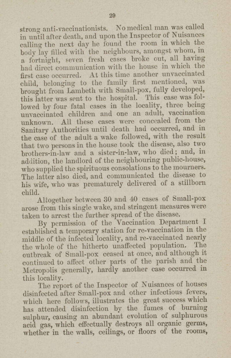29 strong anti-vaccinationists. No medical man was called in until after death, and upon the Inspector of Nuisances calling the next day he found the room in which the body lay filled with the neighbours, amongst whom, in a fortnight, seven fresh cases broke out, all having had direct communication with the house in which the first case occurred. At this time another unvaccinated child, belonging to the family first mentioned, was brought from Lambeth with Small-pox, fully developed, this latter was sent to the hospital. This case was fol lowed by four fatal cases in the locality, three being unvaccinated children and one an adult, vaccination unknown. All these cases were concealed from the Sanitary Authorities until death had occurred, and in the case of the adult a wake followed, with the result that two persons in the house took the disease, also two brothers-in-law and a sister-in-law, who died; and, in addition, the landlord of the neighbouring public-house, who supplied the spirituous consolations to the mourners. The latter also died, and communicated the disease to his wife, who was prematurely delivered of a stillborn child. Altogether between 30 and 40 cases of Small-pox arose from this single wake, and stringent measures were taken to arrest the further spread of the disease. By permission of the Vaccination Department I established a temporary station for re-vaccination in the middle of the infected locality, and re-vaccinated nearly the whole of the hitherto unaffected population. The outbreak of Small-pox ceased at once, and although it continued to affect other parts of the parish and the Metropolis generally, hardly another case occurred in this locality. The report of the Inspector of Nuisances of houses disinfected after Small-pox and other infectious fevers, which here follows, illustrates the great success which has attended disinfection by the fumes of burning sulphur, causing an abundant evolution of sulphurous acid gas, which effectually destroys all organic germs, whether in the walls, ceilings, or floors of the rooms,