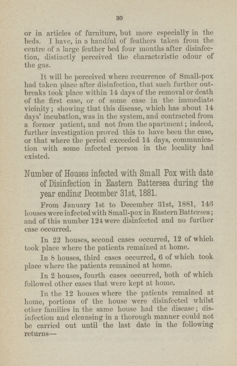 30 or in articles of furniture, but more especially in the beds. I have, in a handful of feathers taken from the centre of a large feather bed four months after disinfec tion, distinctly perceived the characteristic odour of the gas. It will be perceived where recurrence of Small-pox had taken place after disinfection, that such further out breaks took place within 14 days of the removal or death of the first case, or of some case in the immediate vicinity; showing that this disease, which has about 14 days' incubation, was in the system, and contracted from a former patient, and not from the apartment; indeed, further investigation proved this to have been the case, or that where the period exceeded 14 days, communica tion with some infected person in the locality had existed. Number of Houses infected with Small Pox with date of Disinfection in Eastern Battersea during the year ending December 31st, 1881. From January 1st to December 31st, 1881, 146 houses were infected with Small-pox in Eastern Battersea; and of this number 124 were disinfected and no further case occurred. In 22 houses, second cases occurred, 12 of which took place where the patients remained at home. In 8 houses, third cases occurred, 6 of which took place where the patients remained at home. In 2 houses, fourth cases occurred, both of which followed other cases that were kept at home. In the 12 houses where the patients remained at home, portions of the house were disinfected whilst other families in the same house had the disease; dis infection and cleansing in a thorough manner could not be carried out until the last date in the following returns—
