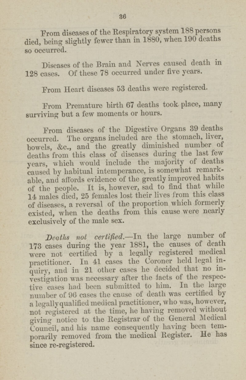 36 From diseases of the Respiratory system 188 persons died, being slightly fewer than in 1880, when 190 deaths so occurred. Diseases of the Brain and Nerves caused death in 128 cases. Of these 78 occurred under five years. Erom Heart diseases 53 deaths were registered. Erom Premature birth 67 deaths took place, many surviving but a few moments or hours. Erom diseases of the Digestive Organs 39 deaths occurred. The organs included are the stomach, liver, bowels, &c., and the greatly diminished number of deaths from this class of diseases during the last few years, which would include the majority of deaths caused by habitual intemperance, is somewhat remark able, and affords evidence of the greatly improved habits of the people. It is, however, sad to find that while 14 males died, 25 females lost their lives from this class of diseases, a reversal of the proportion which formerly existed, when the deaths from this cause were nearly exclusively of the male sex. Deaths not certified.—In the large number of 173 cases during the year 1881, the causes of death were not certified by a legally registered medical practitioner. In 41 cases the Coroner held legal in quiry, and in 21 other cases he decided that no in vestigation was necessary after the facts of the respec tive cases had been submitted to him. In the large number of 96 cases the cause of death was certified by a legally qualified medical practitioner, who was, however, not registered at the time, he having removed without giving notice to the Registrar of the General Medical Council, and his name consequently having been tem porarily removed from the medical Register. He has since re-registered.