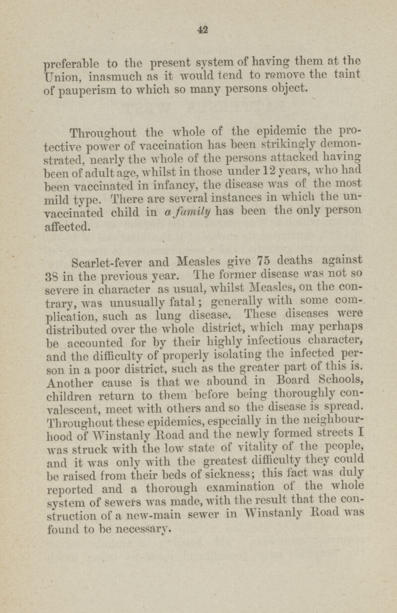 42 preferable to the present system of having them at the Union, inasmuch as it would tend to remove the taint of pauperism to which so many persons object. Throughout the whole of the epidemic the pro tective power of vaccination has been strikingly demon strated, nearly the whole of the persons attacked having been of adult age, whilst in those under 12 years, who had been vaccinated in infancy, the disease was of the most mild type. There are several instances in which the un vaccinated child in a family has been the only person affected. Scarlet-fever and Measles give 75 deaths against 38 in the previous year. The former disease was not so severe in character as usual, whilst Measles, on the con trary, was unusually fatal; generally with some com plication, such as lung disease. These diseases were distributed over the whole district, which may perhaps be accounted for by their highly infectious character, and the difficulty of properly isolating the infected per son in a poor district, such as the greater part of this is. Another cause is that we abound in Board Schools, children return to them before being thoroughly con valescent, meet with others and so the disease is spread. Throughout these epidemics, especially in the neighbour hood of Winstanly Boad and the newly formed streets I was struck with the lowr state of vitality of the people, and it was only with the greatest difficulty they could be raised from their beds of sickness; this fact was duly reported and a thorough examination of the whole system of sewers was made, with the result that the con struction of a new-main sewer in Winstanly Boad was found to be necessarv.
