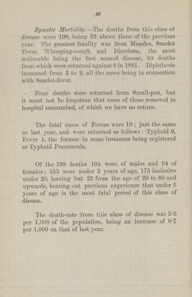 46 Zymotic Mortality.—The deaths from this class of disease were 198, being 52 above those of the previous year. The greatest fatality was from Measles, Scarlet Fever, Whooping-cough and Diarrhoea, the most noticeable being the first named disease, 50 deaths from which were returned against 8 in 1881. Diphtheria increased from 3 to 9, all the cases being in connection with Scarlet-fever. Pour deaths were returned from Small-pox, but it must not be forgotten that some of those removed to hospital succumbed, of which we have no return. The fatal cases of Fevers were 10; just the same as last year, and were returned as follows: Typhoid 9, Fever 1, the former in some instances being registered as Typhoid Pneumonia. Of the 198 deaths 104 were of males and 94 of females; 155 were under 5 years of age, 175 inclusive under 20, leaving but 23 from the age of 20 to 80 and upwards, bearing out previous experience that under 5 years of age is the most fatal period of this class of disease. The death-rate from this class of disease was 3.6 per 1,000 of the population, being an increase of 0.7 per 1,000 on that of last year.