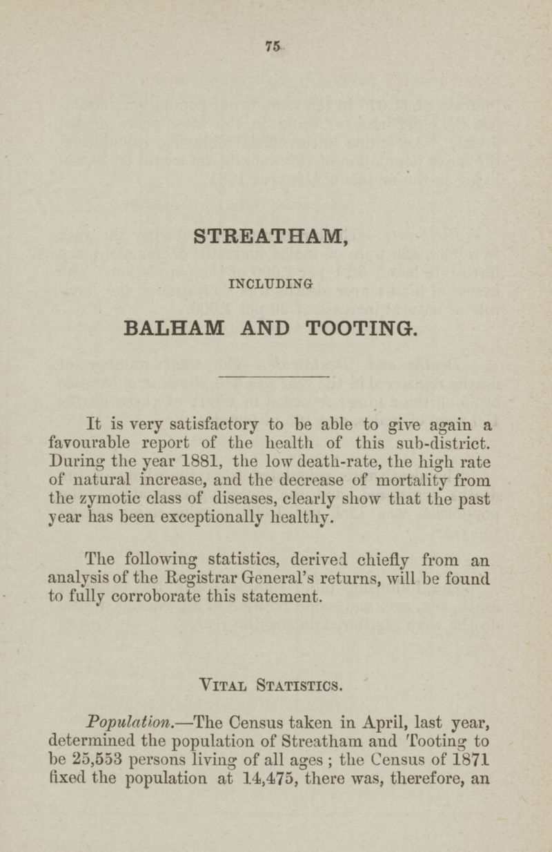 75 STREATHAM, including BALHAM AND TOOTING. It is very satisfactory to be able to give again a favourable report of the health of this sub-district. During the year 1881, the low death-rate, the high rate of natural increase, and the decrease of mortality from the zymotic class of diseases, clearly show that the past year has been exceptionally healthy. The following statistics, derived chiefly from an analysis of the Registrar General's returns, will be found to fully corroborate this statement. Vital Statistics. Population.—The Census taken in April, last year, determined the population of Streatham and Tooting to be 25,553 persons living of all ages ; the Census of 187.1 fixed the population at 14,475, there was, therefore, an