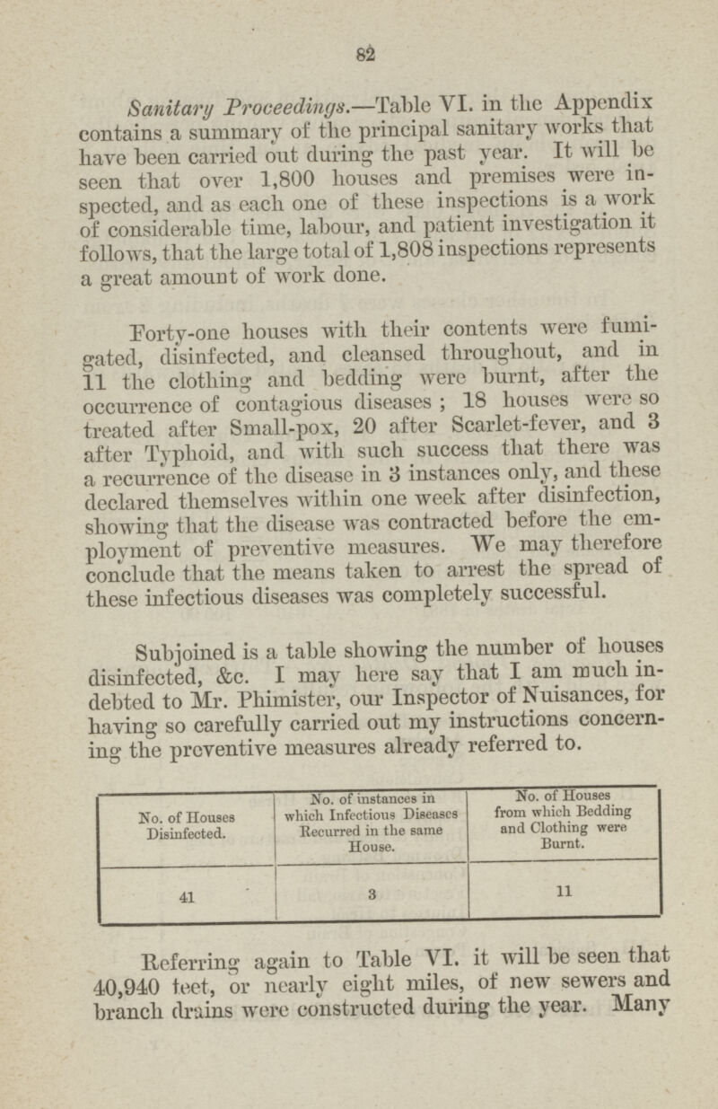 82 Sanitary Proceedings.—Table VI. in the Appendix contains a summary of the principal sanitary works that have been carried out during the past year. It will be seen that over 1,800 houses and premises were in spected, and as each one of these inspections is a work of considerable time, labour, and patient investigation it follows, that the large total of 1,808 inspections represents a great amount of work done. Forty-one houses with their contents were fumi gated, disinfected, and cleansed throughout, and in 11 the clothing and bedding were burnt, after the occurrence of contagious diseases; 18 houses were so treated after Small-pox, 20 after Scarlet-fever, and 3 after Typhoid, and with such success that there was a recurrence of the disease in 3 instances only, and these declared themselves within one week after disinfection, showing that the disease was contracted before the em ployment of preventive measures. We may therefore conclude that the means taken to arrest the spread of these infectious diseases was completely successful. Subjoined is a table showing the number of houses disinfected, &c. I may here say that I am much in debted to Mr. Phimister, our Inspector of Nuisances, for having so carefully carried out my instructions concern ing the preventive measures already referred to. No. of Houses Disinfected. No. of instances in which Infectious Diseases Recurred in the same House. No. of Houses from which Bedding and Clothing were, Burnt. 41 3 11 Referring again to Table VI. it will be seen that 40,940 feet, or nearly eight miles, of new sewers and branch drains were constructed during the year. Many