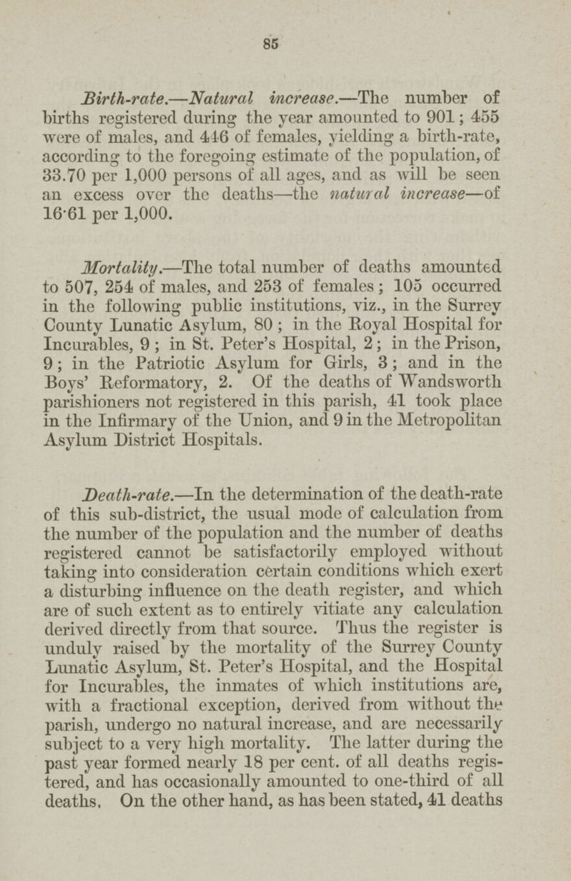 85 Birth-rate.—Natural increase.—The number of births registered during the year amounted to 901; 455 were of males, and 416 of females, yielding a birth-rate, according to the foregoing estimate of the population, of 33.70 per 1,000 persons of all ages, and as will be seen an excess over the deaths—the natural increase—of 1661 per 1,000. Mortality.—The total number of deaths amounted to 507, 254 of males, and 253 of females; 105 occurred in the following public institutions, viz., in the Surrey County Lunatic Asylum, 80 ; in the Royal Hospital for Incurables, 9 ; in St. Peter's Hospital, 2; in the Prison, 9; in the Patriotic Asylum for Girls, 3; and in the Boys' Reformatory, 2. Of the deaths of Wandsworth parishioners not registered in this parish, 41 took place in the Infirmary of the Union, and 9 in the Metropolitan Asylum District Hospitals. Death-rate.—In the determination of the death-rate of this sub-district, the usual mode of calculation from the number of the population and the number of deaths registered cannot be satisfactorily employed without taking into consideration certain conditions which exert a disturbing influence on the death register, and which are of such extent as to entirely vitiate any calculation derived directly from that source. Thus the register is unduly raised by the mortality of the Surrey County Lunatic Asylum, St. Peter's Hospital, and the Hospital for Incurables, the inmates of which institutions are, with a fractional exception, derived from without the parish, undergo no natural increase, and are necessarily subject to a very high mortality. The latter during the past year formed nearly 18 per cent, of all deaths regis tered, and has occasionally amounted to one-third of all deaths. On the other hand, as has been stated, 41 deaths