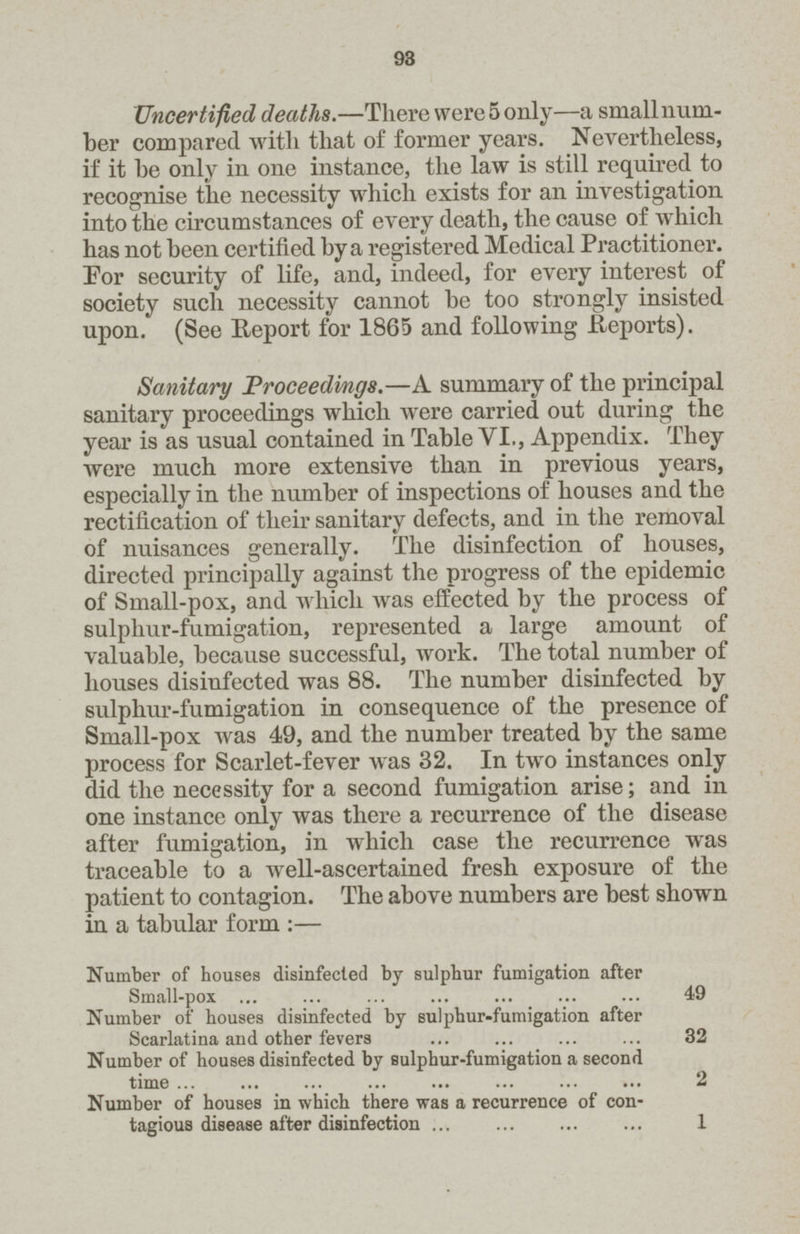 93 Uncertified deaths.—There were 5 only—a small num ber compared with that of former years. Nevertheless, if it be only in one instance, the law is still required to recognise the necessity which exists for an investigation into the circumstances of every death, the cause of which has not been certified by a registered Medical Practitioner. For security of life, and, indeed, for every interest of society such necessity cannot be too strongly insisted upon. (See Report for 1865 and following Reports). Sanitary Proceedings.—A summary of the principal sanitary proceedings which were carried out during the year is as usual contained in Table VI., Appendix. They were much more extensive than in previous years, especially in the number of inspections of houses and the rectification of their sanitary defects, and in the removal of nuisances generally. The disinfection of houses, directed principally against the progress of the epidemic of Small-pox, and which was effected by the process of sulphur-fumigation, represented a large amount of valuable, because successful, work. The total number of houses disinfected was 88. The number disinfected by sulphur-fumigation in consequence of the presence of Small-pox was 49, and the number treated by the same process for Scarlet-fever was 32. In two instances only did the necessity for a second fumigation arise; and in one instance only was there a recurrence of the disease after fumigation, in which case the recurrence was traceable to a well-ascertained fresh exposure of the patient to contagion. The above numbers are best shown in a tabular form :— Number of houses disinfected by sulphur fumigation after Small-pox 49 Number of houses disinfected by sulphur-fumigation after Scarlatina and other fevers 32 Number of houses disinfected by Bulphur-fumigation a second time 2 Number of houses in which there was a recurrence of con tagious disease after disinfection 1