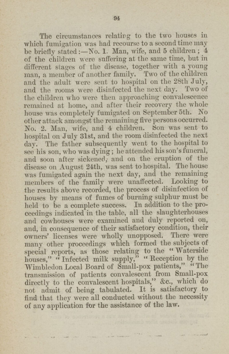 94 The circumstances relating to the two houses in which fumigation was had recourse to a second time may be briefly stated:—No. 1. Man, wife, and 5 children ; 4 of the children were suffering at the same time, but in different stages of the disease, together with a young man, a member of another family. Two of the children and the adult were sent to hospital on the 28tli July, and the rooms were disinfected the next day. Two of the children who were then approaching convalescence remained at home, and after their recovery the whole house was completely fumigated on September 5th. No other attack amongst the remaining five persons occurred. No. 2. Man, wife, and 4 children. Son was sent to hospital on July 31st, and the room disinfected the next day. The father subsequently went to the hospital to see his son, who was dying; he attended his son's funeral, and soon after sickened; and on the eruption of the disease on August 24th, was sent to hospital. The house was fumigated again the next day, and the remaining members of the family were unaffected. Looking to the results above recorded, the process of disinfection of houses by means of fumes of burning sulphur must be held to be a complete success. In addition to the pro ceedings indicated in the table, all the slaughterhouses and cowhouses wrere examined and duly reported on, and, in consequence of their satisfactory condition, their owners' licenses were wholly unopposed. There were many other proceedings which formed the subjects of special reports, as those relating to the  Waterside houses,  Infected milk supply,  Reception by the Wimbledon Local Board of Small-pox patients,  The transmission of patients convalescent from Small-pox directly to the convalescent hospitals, &c., which do not admit of being tabulated. It is satisfactory to find that they were all conducted without the necessity of any application for the assistance of the law.