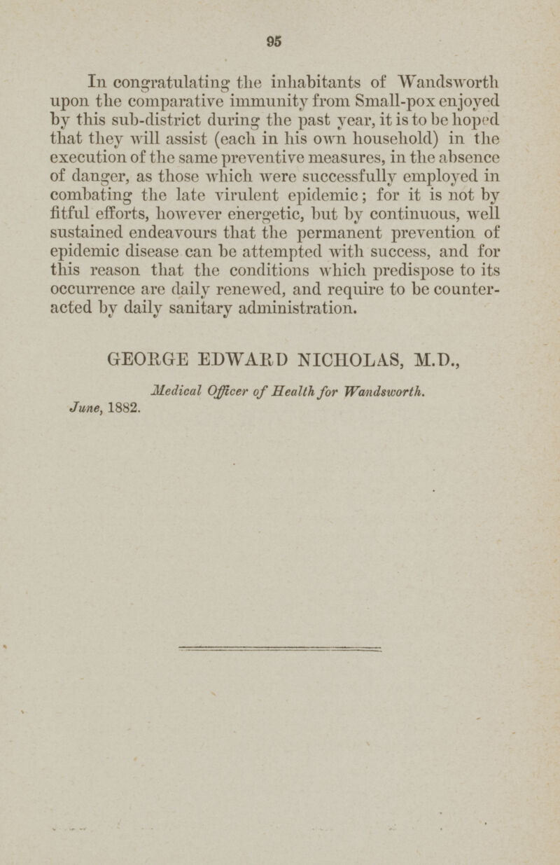 95 In congratulating the inhabitants of Wandsworth upon the comparative immunity from Small-pox enjoyed by this sub-district during the past year, it is to he hoped that they will assist (each in his own household) in the execution of the same preventive measures, in the absence of danger, as those which were successfully employed in combating the late virulent epidemic; for it is not by fitful efforts, however energetic, but by continuous, well sustained endeavours that the permanent prevention of epidemic disease can be attempted with success, and for this reason that the conditions which predispose to its occurrence are daily renewed, and require to be counter acted by daily sanitary administration. GEORGE EDWAIiD NICHOLAS, M.D., Medical Officer of Health for Wandsworth. June, 1882.