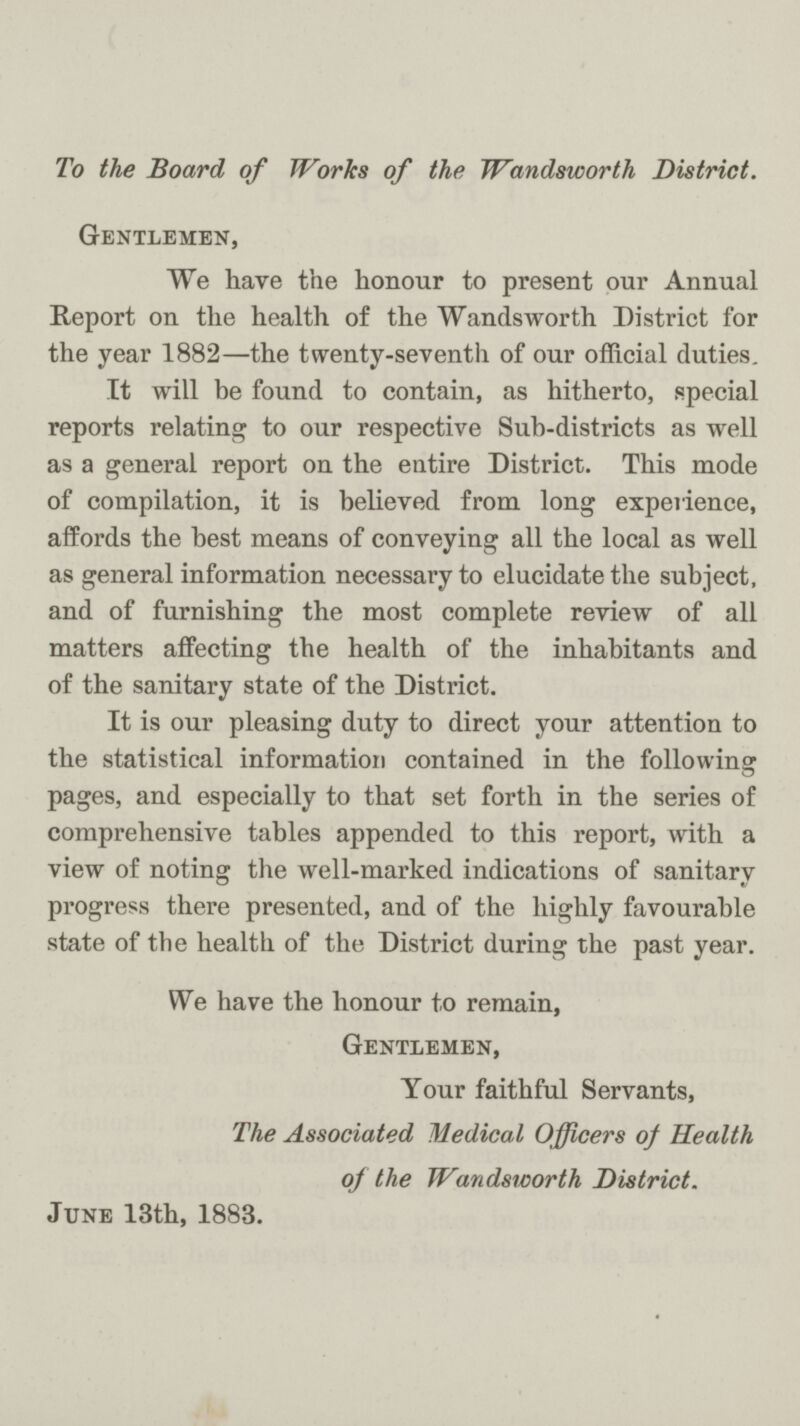 To the Board of Works of the Wandsworth District. Gentlemen, We have the honour to present our Annual Report on the health of the Wandsworth District for the year 1882—the twenty-seventh of our official duties. It will be found to contain, as hitherto, special reports relating to our respective Sub-districts as well as a general report on the entire District. This mode of compilation, it is believed from long experience, affords the best means of conveying all the local as well as general information necessary to elucidate the subject, and of furnishing the most complete review of all matters affecting the health of the inhabitants and of the sanitary state of the District. It is our pleasing duty to direct your attention to the statistical information contained in the following pages, and especially to that set forth in the series of comprehensive tables appended to this report, with a view of noting the well-marked indications of sanitary progress there presented, and of the highly favourable state of the health of the District during the past year. We have the honour to remain, Gentlemen, Your faithful Servants, The Associated Medical Officers of Health of the Wandsworth District. June 13th, 1883.