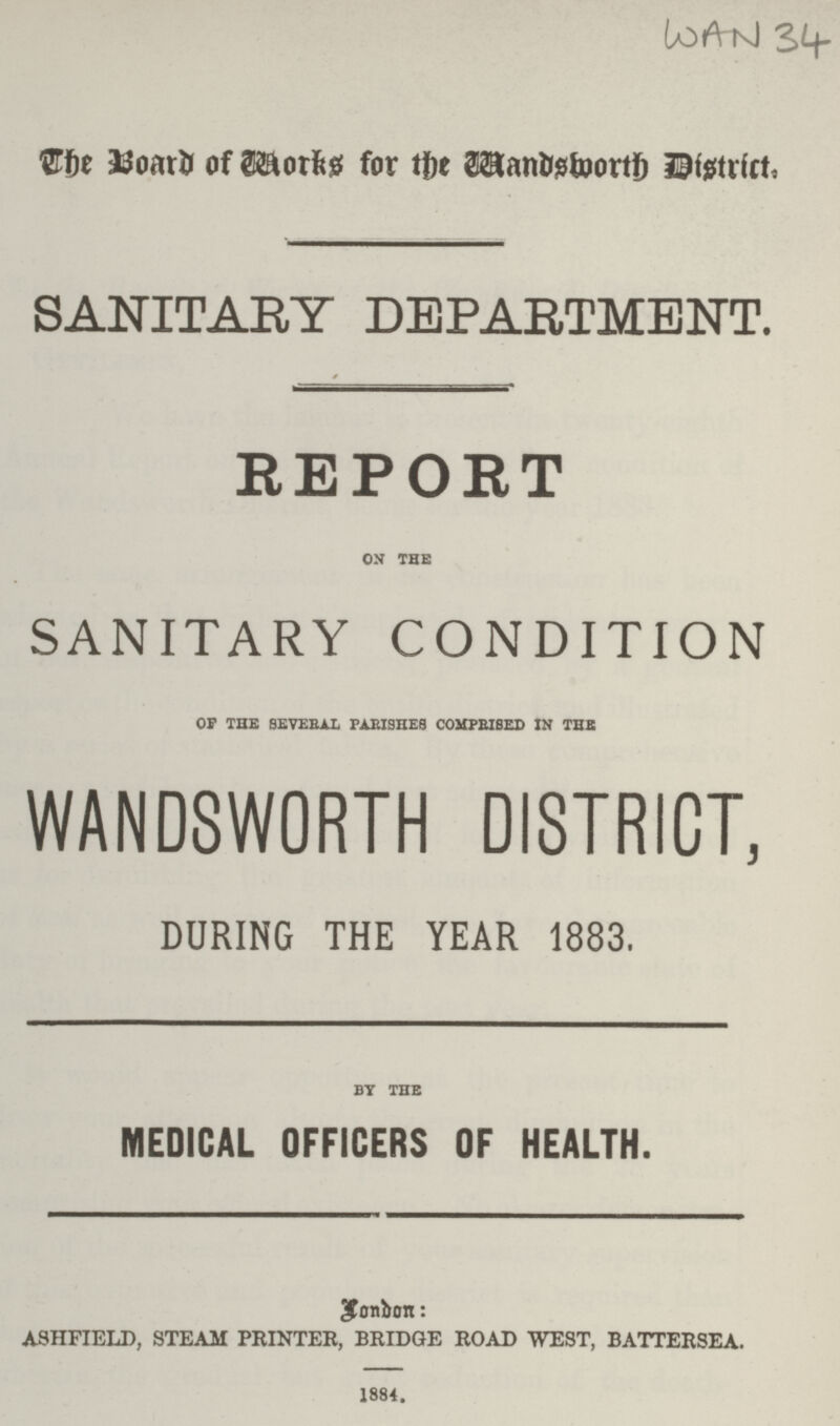 WAN 34 The Board of works for the Wandsworth District. SANITARY DEPARTMENT. REPORT on the SANITARY CONDITION oF the several parishes comprised in the WANDSWORTH DISTRICT. DURING THE YEAR 1883. by the MEDICAL OFFICERS OF HEALTH. Lonbon: ashfield, steam printer, bridge road west, battersea. 1884.