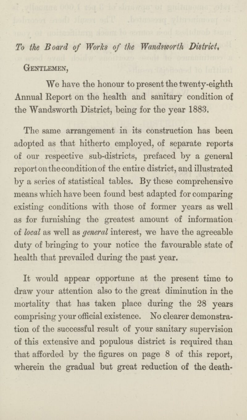 To the Board of Works of the Wandsworth District, Gentlemen, We have the honour to present the twonty-eighth Annual Report on the health and sanitary condition of the Wandsworth District, being for the year 1883. The same arrangement in its construction has been adopted as that hitherto employed, of separate reports of our respective sub-districts, prefaced by a general report on the condition of the entiie district, and illustrated by a series of statistical tables. By these comprehensive means which have been found best adapted for comparing existing conditions with those of former years as well as for furnishing the greatest amount of information of local as well as general interest, we have the agreeable duty of bringing to your notice the favourable state of health that prevailed during the past year. It would appear opportune at the present time to draw your attention also to the great diminution in the mortality that has taken place during the 28 years comprising your official existence. No clearer demonstra tion of the successful result of your sanitary supervision of this extensive and populous district is required than that afforded by the figures on page 8 of this report, wherein the gradual but great reduction of the death¬