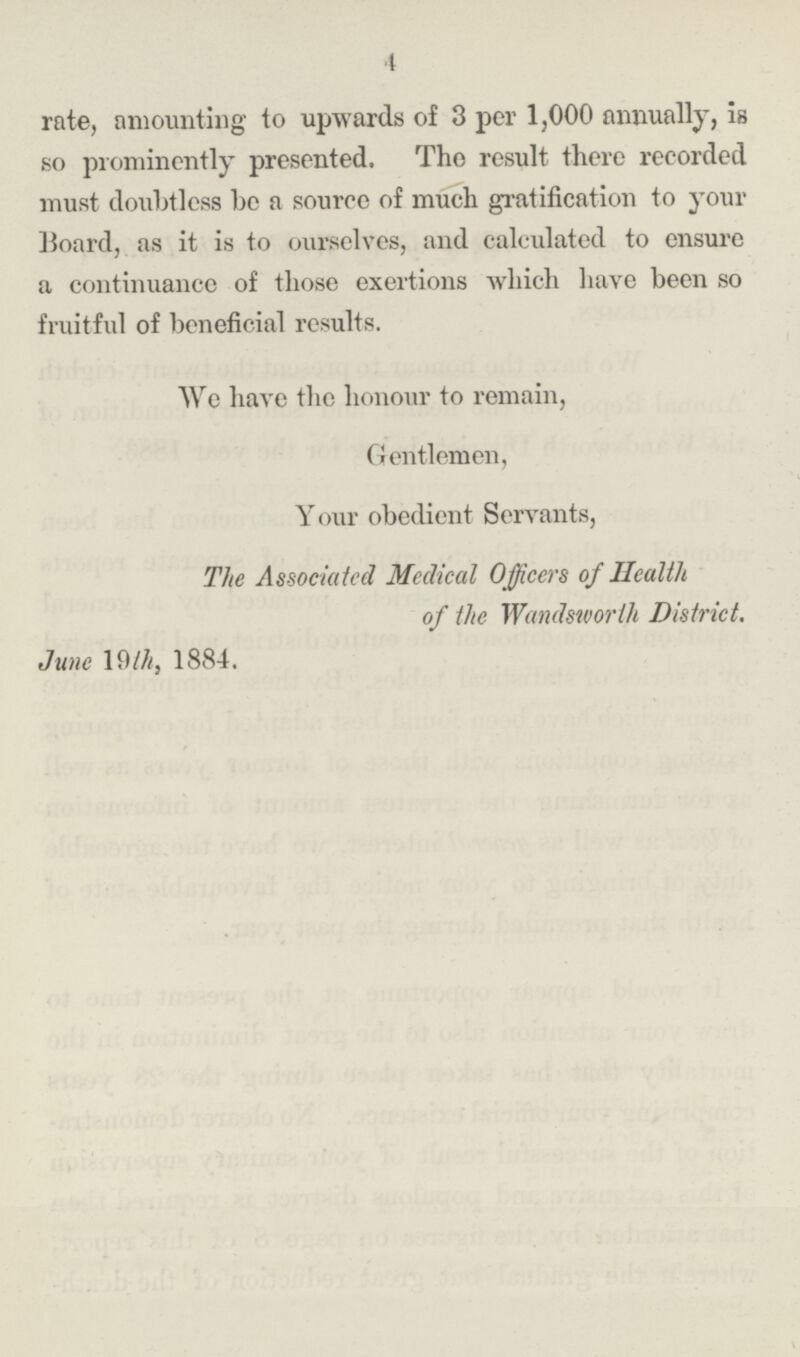 4 rate, amounting to upwards of 3 per 1,000 annually, is so prominently presented. The result there recorded must doubtless be a source of much gratification to your Board, as it is to ourselves, and calculated to ensure a continuance of those exertions which have been so fruitful of beneficial results. We have the honour to remain, Gentlemen, Y our obedient Servants, The Associated Medical Officers of Health of the Wandsworth District. June 19th, 1884.