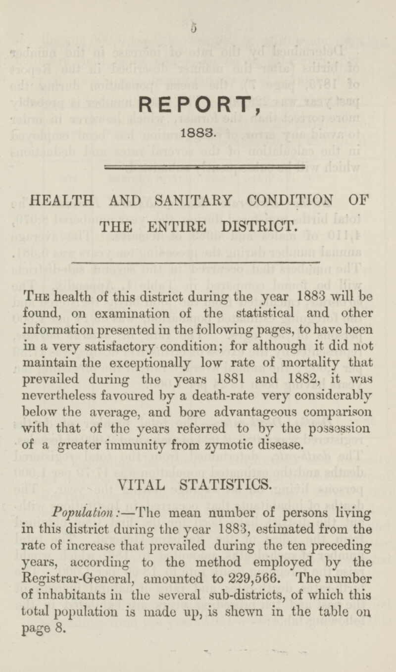 5 REPORT, 1883. HEALTH AND SANITARY CONDITION OF THE ENTIRE DISTRICT. The health of this district daring the year 1883 will be found, on examination of the statistical and other information presented in the following pages, to have been in a very satisfactory condition; for although it did not maintain the exceptionally low rate of mortality that prevailed during the years 1881 and 1882, it was nevertheless favoured by a death-rate very considerably below the average, and bore advantageous comparison with that of the years referred to by the possession of a greater immunity from zymotic disease. VITAL STATISTICS. Population:—The mean number of persons living in this district during the year 1883, estimated from the rate of increase that prevailed during the ten preceding years, according to the method employed by the Registrar-General, amounted to 229,566. The number of inhabitants in the several sub-districts, of which this total population is made up, is shewn in the table on page 8.