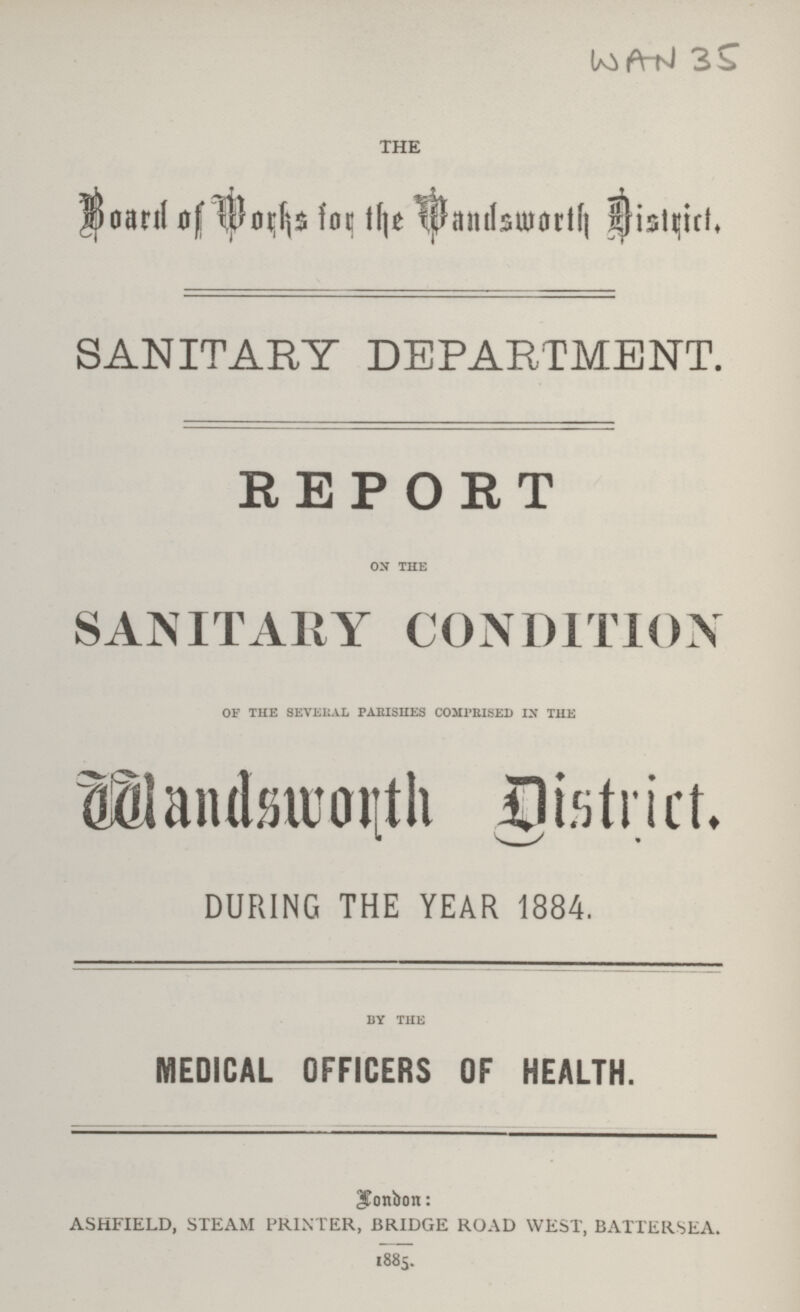 WAN 35 the Board of Works for the Wandsworth District. SANITARY DEPARTMENT. REPORT ON the SANITARY CONDITION of the several parishes comprised in the Wandsworth District. DURING THE YEAR 1884. by the MEDICAL OFFICERS OF HEALTH. London: ashfield, steam printer, bridge road west, battersea. 1885.