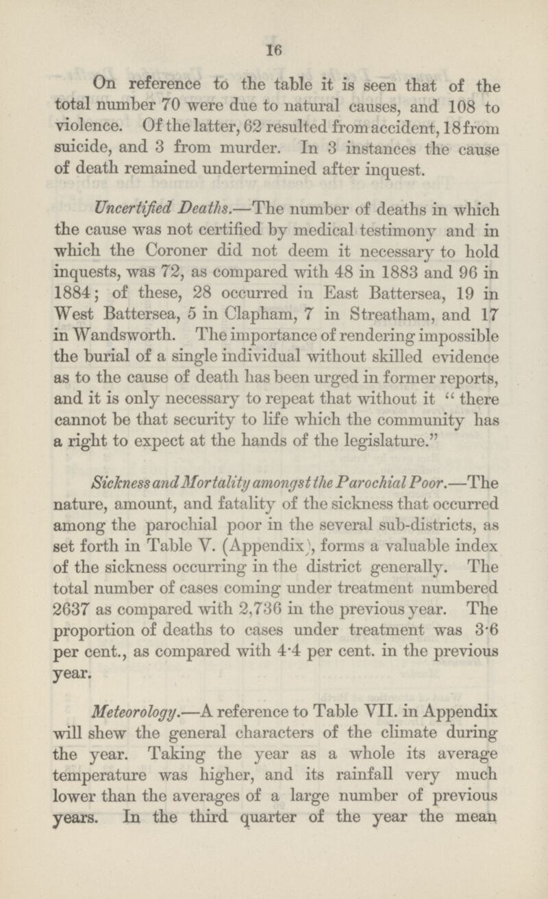 16 On reference to the table it is seen that of the total number 70 were due to natural causes, and 108 to violence. Of the latter, 62 resulted from accident, 18 from suicide, and 3 from murder. In 3 instances the cause of death remained undertermined after inquest. Uncertified Deaths.—The number of deaths in which the cause was not certified by medical testimony and in which the Coroner did not deem it necessary to hold inquests, was 72, as compared with 48 in 1883 and 96 in 1884; of these, 28 occurred in East Battersea, 19 in West Battersea, 5 in Clapham, 7 in Streatham, and 17 in Wandsworth. The importance of rendering impossible the burial of a single individual without skilled evidence as to the cause of death has been urged in former reports, and it is only necessary to repeat that without it  there cannot be that security to life which the community has a right to expect at the hands of the legislature. Sickness and Mortality amongst the Parochial Poor.—The nature, amount, and fatality of the sickness that occurred among the parochial poor in the several sub-districts, as set forth in Table V. (Appendix), forms a valuable index of the sickness occurring in the district generally. The total number of cases coming under treatment numbered 2637 as compared with 2,736 in the previous year. The proportion of deaths to cases under treatment was 3.6 per cent., as compared with 4.4 per cent. in the previous year. Meteorology.—A reference to Table VII. in Appendix will shew the general characters of the climate during the year. Taking the year as a whole its average temperature was higher, and its rainfall very much lower than the averages of a large number of previous years. In the third quarter of the year the mean