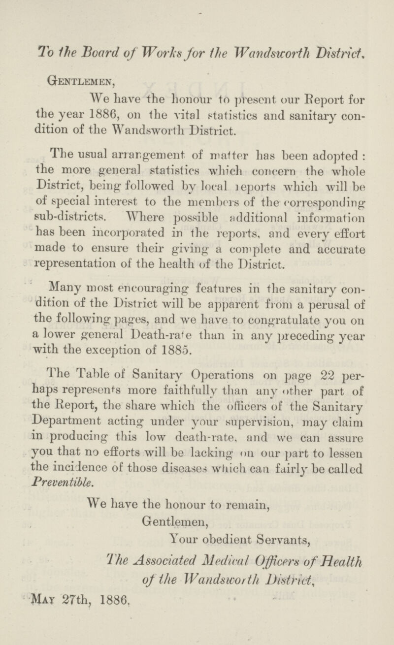 To the Board of Works for the Wandsworth District. Gentlemen, We liave the honour to present our Report for the year 1886, on the vital statistics and sanitary con dition of the Wandsworth District. The usual arrangement of matter has been adopted : the more general statistics which concern the whole District, being followed by local reports which will be of special interest to the members of the corresponding sub-districts. Where possible additional information has been incorporated in the reports, and every effort made to ensure their giving a complete and accurate representation of the health of the District. Many most encouraging features in the sanitary con dition of the District will be apparent from a perusal of the following pages, and we have to congratulate you on a lower general Death-rate e than in any preceding year with the exception of 1885. The Table of Sanitary Operations on page 22 per haps represents more faithfully than any other part of the Report, the share which the officers of the Sanitary Department acting under your supervision, may claim in producing this low death-rate, and we can assure you that no efforts will be lacking on our part to lessen the incidence of those diseases which can fairly be called Preventible. We have the honour to remain, Gentlemen, Your obedient Servants, The Associated Medical Officers of Health of the Wandsworth District, May 27th, 1886.