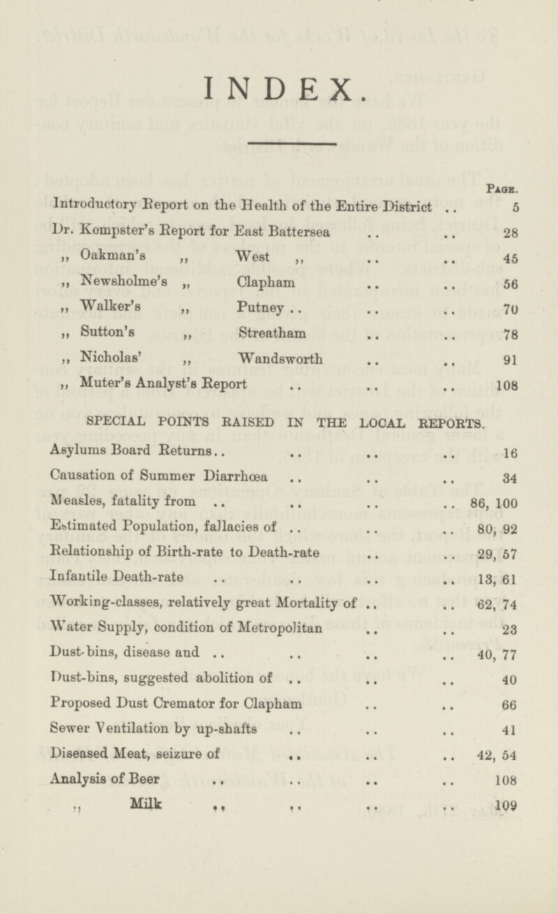 INDEX. Page. Introductory Eeport on the Health of the Entire District 5 Dr. Kompster's Report for East Battersea 28 „ Oakman's „ West ,, 45 ,, Newsholme's ,, Clapham 56 ,, Walker's „ Putney 70 „ Sutton's ,, Streatham 78 ,, Nicholas' ,, Wandsworth 91 ,, Muter's Analyst's Eeport 108 SPECIAL POINTS RAISED IN THE LOCAL REPORTS. Asylums Board Beturns 16 Causation of Summer Diarrhœa 34 Measles, fatality from 86,100 Estimated Population, fallacies of 80, 92 Eelationship of Birth-rate to Death-rate 29, 57 Infantile Death-rate 13, 61 Working-classes, relatively great Mortality of 62, 74 Water Supply, condition of Metropolitan 23 Dust-bins, disease and 40, 77 Dust-bins, suggested abolition of 40 Proposed Dust Cremator for Clapham 66 Sewer Ventilation by up-shafts 41 Diseased. Meat, seizure of 42, 54 Analysis of Beer 108 Milk 109