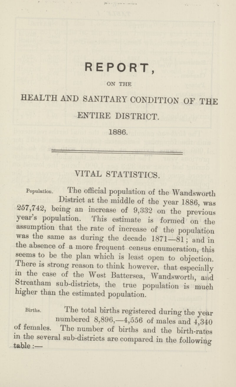 REPORT, ON THE HEALTH AND SANITARY CONDITION OF THE ENTIRE DISTRICT. 1886. VITAL STATISTICS. Population. The official population of the Wandsworth District at the middle of the year 1886, was 257,742, being an increase of 9,332 on the previous year's population. This estimate is formed on the assumption that the rate of increase of the population was the same as during the decade 1871—81; and in the absence of a more frequent census enumeration, this seems to be the plan which is least open to objection. There is strong reason to think however, that especially in the case of the West Battersea, Wandsworth, and Streatham sub-districts, the true population is much higher than the estimated population. Births. The total births registered during the year numbered 8,896,—4,556 of males and 4,340 of females. The number of births and the birth-rates in the several sub-districts are compared in the following table:—