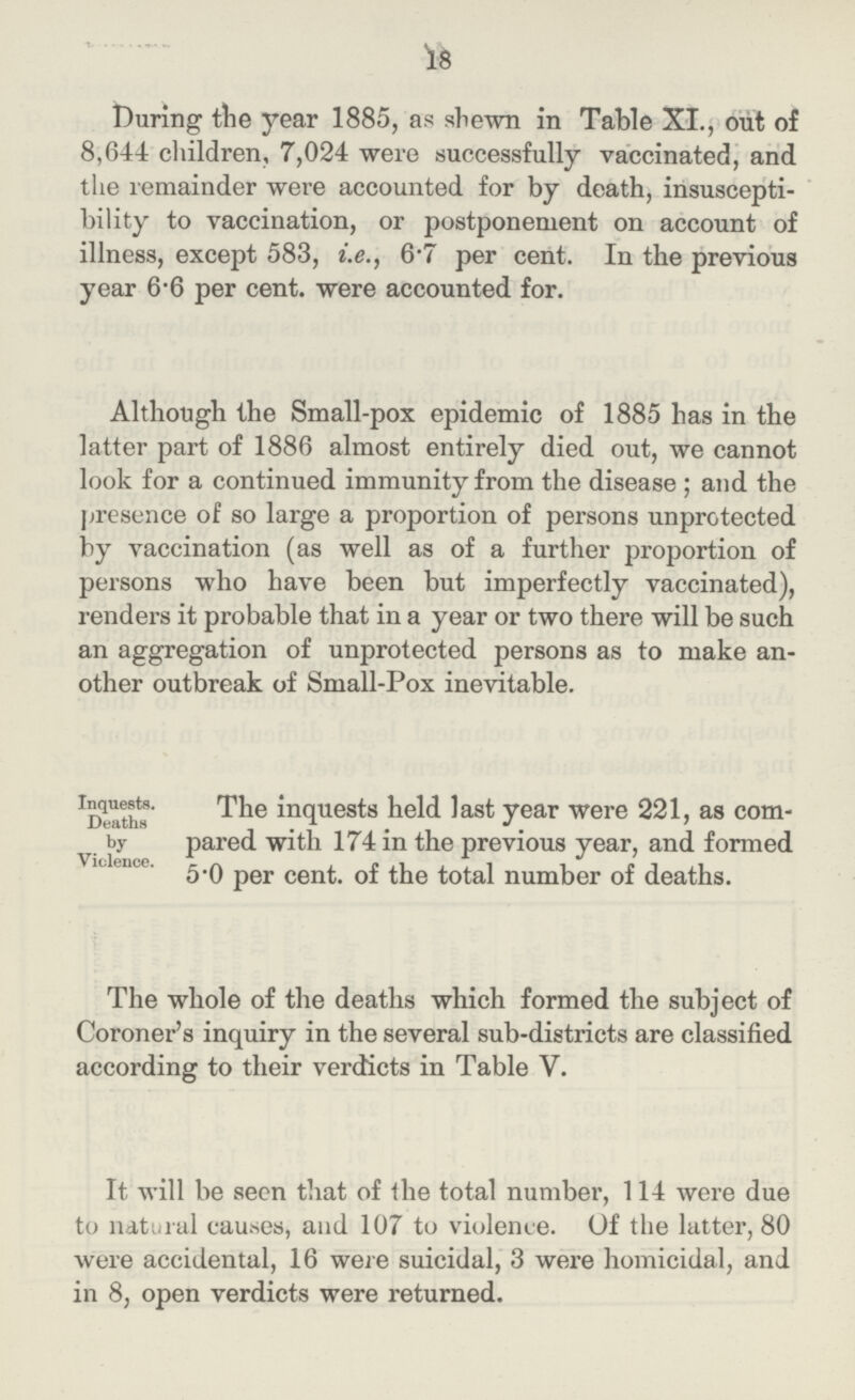 18 During the year 1885, as shewn in Table XI., out of 8,644 children, 7,024 were successfully vaccinated, and the remainder were accounted for by death, insuscepti bility to vaccination, or postponement on account of illness, except 583, i.e., 6.7 per cent. In the previous year 6.6 per cent, were accounted for. Although the Small-pox epidemic of 1885 has in the latter part of 1886 almost entirely died out, we cannot look for a continued immunity from the disease; and the presence of so large a proportion of persons unprotected by vaccination (as well as of a further proportion of persons who have been but imperfectly vaccinated), renders it probable that in a year or two there will be such an aggregation of unprotected persons as to make an other outbreak of Small-Pox inevitable. Inquests. Deaths . by Violence. The inquests held last year were 221, as com pared with 174 in the previous year, and formed 50 per cent. of the total number of deaths. The whole of the deaths which formed the subject of Coroner's inquiry in the several sub-districts are classified according to their verdicts in Table V. It will be seen that of the total number, 114 were due to natural causes, and 107 to violence. Of the latter, 80 were accidental, 16 were suicidal, 3 were homicidal, and in 8, open verdicts were returned.