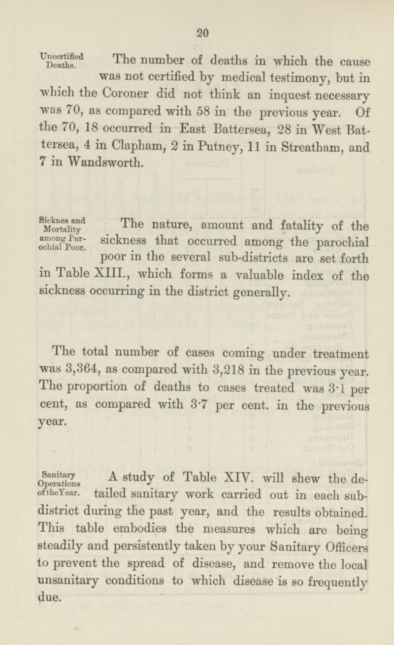 20 Uncertified Deaths. The number of deaths in which the cause was not certified by medical testimony, but in which the Coroner did not think an inquest necessary was 70, as compared with 58 in the previous year. Of the 70, 18 occurred in East Battersea, 28 in West Bat tersea, 4 in Clapham, 2 in Putney, 11 in Streatham, and7 in Wandsworth. Sicknes and Mortality among Par¬ochial Poor. The nature, amount and fatality of the sickness that occurred among; the parochial poor in the several sub-districts are set forth in Table XIII., which forms a valuable index of the sickness occurring in the district generally. The total number of cases coming under treatment was 3,364, as compared with 3,218 in the previous year. The proportion of deaths to cases treated was 3.1 per cent, as compared with 3.7 per cent. in the previous year. Sanitary Operations of the Year. A study of Table XIV. will shew the de¬ tailed sanitary work carried out in each sub district during the past year, and the results obtained. This table embodies the measures which are being steadily and persistently taken by your Sanitary Officers to prevent the spread of disease, and remove the local unsanitary conditions to which disease is so frequently due.