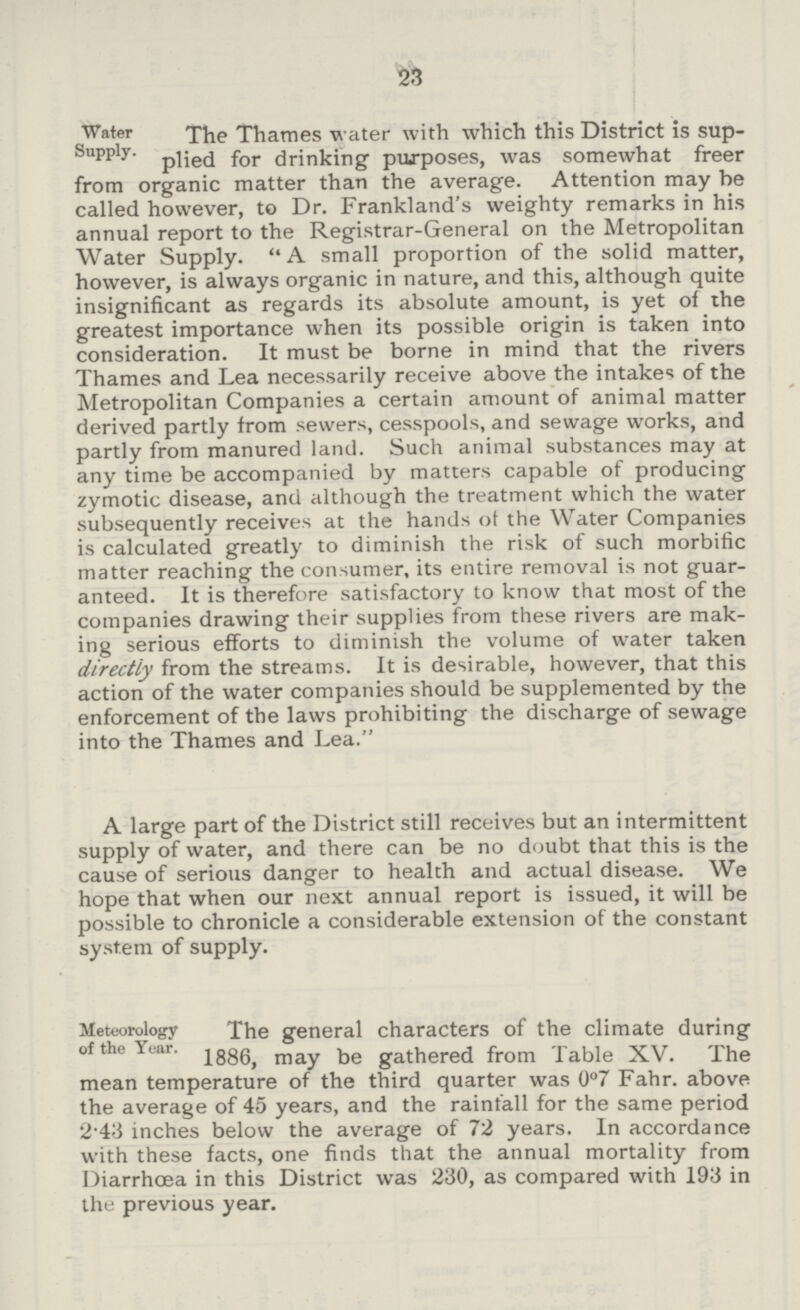 23 Water Supply. The Thames water with which this District is sup plied for drinking purposes, was somewhat freer from organic matter than the average. Attention may he called however, to Dr. Frankland's weighty remarks in his annual report to the Registrar-General on the Metropolitan Water Supply. A small proportion of the solid matter, however, is always organic in nature, and this, although quite insignificant as regards its absolute amount, is yet of the greatest importance when its possible origin is taken into consideration. It must be borne in mind that the rivers Thames and Lea necessarily receive above the intakes of the Metropolitan Companies a certain amount of animal matter derived partly from sewers, cesspools, and sewage works, and partly from manured land. Such animal substances may at any time be accompanied by matters capable of producing zymotic disease, and although the treatment which the water subsequently receives at the hands of the Water Companies is calculated greatly to diminish the risk of such morbific matter reaching the consumer, its entire removal is not guar anteed. It is therefore satisfactory to know that most of the companies drawing their supplies from these rivers are mak ing serious efforts to diminish the volume of water taken directly from the streams. It is desirable, however, that this action of the water companies should be supplemented by the enforcement of the laws prohibiting the discharge of sewage into the Thames and Lea. A large part of the District still receives but an intermittent supply of water, and there can be no doubt that this is the cause of serious danger to health and actual disease. We hope that when our next annual report is issued, it will be possible to chronicle a considerable extension of the constant system of supply. Meteorology of the Year. The general characters of the climate during 1886, may be gathered from Table XV. The mean temperature of the third quarter was 0°7 Fahr. above the average of 45 years, and the rainfall for the same period 2*43 inches below the average of 72 years. In accordance with these facts, one finds that the annual mortality from Diarrhoea in this District was 230, as compared with 193 in the previous year.