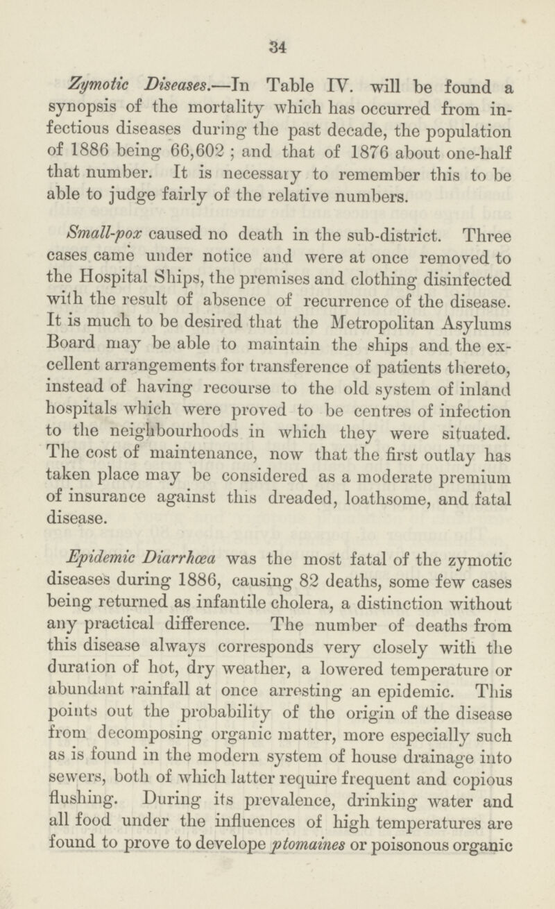 34 Zymotic Diseases.—In Table IV. will be found a synopsis of the mortality which has occurred from in fectious diseases during the past decade, the population of 1886 being 66,602; and that of 1876 about one-half that number. It is necessary to remember this to be able to judge fairly of the relative numbers. Small-pox caused no death in the sub-district. Three cases came under notice and were at once removed to the Hospital Ships, the premises and clothing disinfected with the result of absence of recurrence of the disease. It is much to be desired that the Metropolitan Asylums Board may be able to maintain the ships and the ex cellent arrangements for transference of patients thereto, instead of having recourse to the old system of inland hospitals which were proved to be centres of infection to the neighbourhoods in which they were situated. The cost of maintenance, now that the first outlay has taken place may be considered as a moderate premium of insurance against this dreaded, loathsome, and fatal disease. Epidemic Diarrhoea was the most fatal of the zymotic diseases during 1886, causing 82 deaths, some few cases being returned as infantile cholera, a distinction without any practical difference. The number of deaths from this disease always corresponds very closely with the duration of hot, dry weather, a lowered temperature or abundant rainfall at once arresting an epidemic. This points out the probability of the origin of the disease from decomposing organic matter, more especially such as is found in the modern system of house drainage into sewers, both of which latter require frequent and copious flushing. During its prevalence, drinking water and all food under the influences of high temperatures are found to prove to develope ptomaines or poisonous organic