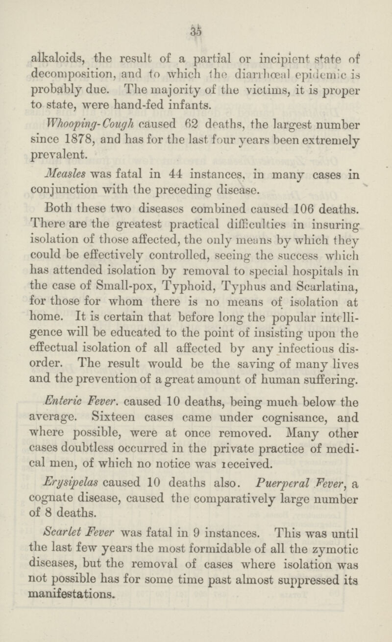 35 alkaloids, the result of a partial or incipient state of decomposition, and to which the diarrhœa] epidemic is probably due. The majority of the victims, it is proper to state, were hand-fed infants. Whooping- Cough caused 62 deaths, the largest number since 1878, and has for the last four years been extremely prevalent. Measles was fatal in 44 instances, in many cases in conjunction with the preceding disease. Both these two diseases combined caused 106 deaths. There are the greatest practical difficulties in insuring isolation of those affected, the only means by which they could be effectively controlled, seeing the success which has attended isolation by removal to special hospitals in the case of Small-pox, Typhoid, Typhus and Scarlatina, for those for whom there is no means of isolation at home. It is certain that before long the popular intelli gence will be educated to the point of insisting upon the effectual isolation of all affected by any infectious dis order. The result would be the saving of many lives and the prevention of a great amount of human suffering. Enteric Fever, caused 10 deaths, being much below the average. Sixteen cases came under cognisance, and where possible, were at once removed. Many other cases doubtless occurred in the private practice of medi cal men, of which no notice was received. Erysipelas caused 10 deaths also. Puerperal Fever, a cognate disease, caused the comparatively large number of 8 deaths. Scarlet Fever was fatal in 9 instances. This was until the last few years the most formidable of all the zymotic diseases, but the removal of cases where isolation was not possible has for some time past almost suppressed its manifestations.