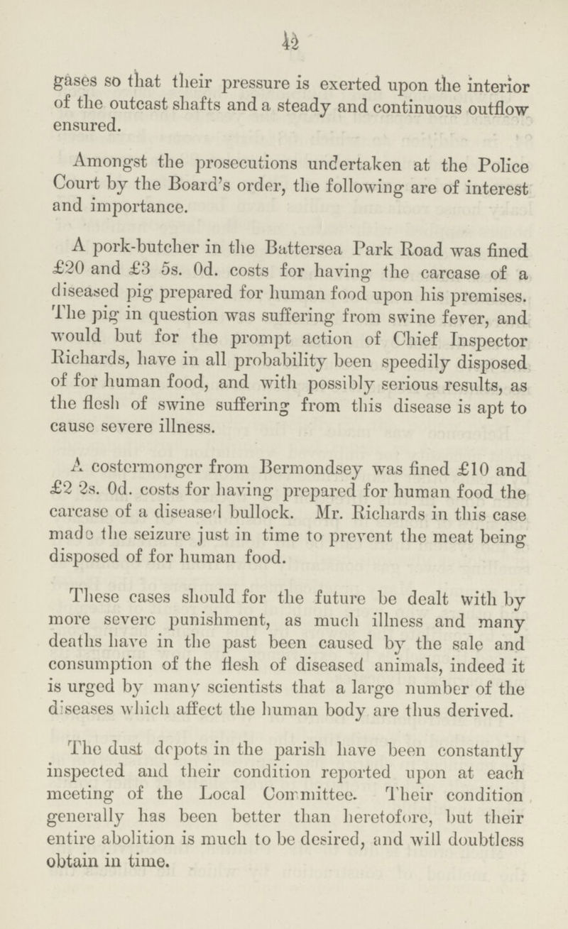 42 gases so that their pressure is exerted upon the interior of the outcast shafts and a steady and continuous outflow ensured. Amongst the prosecutions undertaken at the Police Court by the Board's order, the following are of interest and importance. A pork-butcher in the Battersea Park Road was fined £20 and £3 5s. Od. costs for having the carcase of a diseased pig prepared for human food upon his premises. The pig in question was suffering from swine fever, and would but for the prompt action of Chief Inspector Richards, have in all probability been speedily disposed of for human food, and with possibly serious results, as the flesh of swine suffering from this disease is apt to cause severe illness. A costermongcr from Bermondsey was fined £10 and £2 2s. Od. costs for having prepared for human food the carcase of a diseased bullock. Mr. Richards in this case made the seizure just in time to prevent the meat being disposed of for human food. These cases should for the future be dealt with by more severe punishment, as much illness and many deaths have in the past been caused by the sale and consumption of the flesh of diseased animals, indeed it is urged by many scientists that a largo number of the diseases which affect the human body are thus derived. The dust depots in the parish have been constantly inspected and their condition reported upon at each meeting of the Local Committee. Their condition generally has been better than heretofore, but their entire abolition is much to be desired, and will doubtless obtain in time.