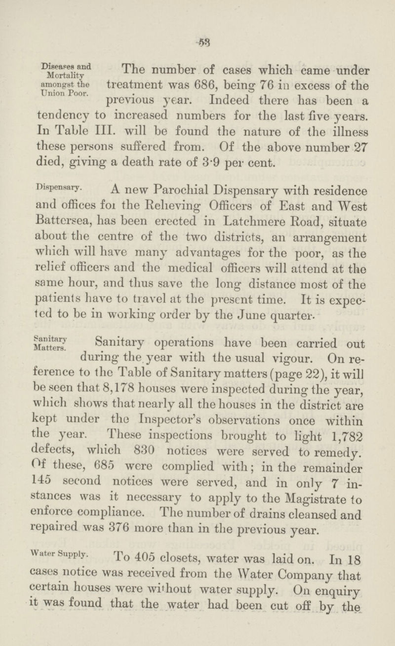 53 Diseases and Mortality amongst the Union Poor. The number of cases which came under treatment was 686, being 76 in excess of the previous year. Indeed there has been a tendency to increased numbers for the last five years. In Table III. will be found the nature of the illness these persons suffered from. Of the above number 27 died, giving a death rate of 3.9 per cent. Dispensary. A new Parochial Dispensary with residence and offices fox the Relieving Officers of East and West Battersea, has been erected in Latchmere Road, situate about the centre of the two districts, an arrangement which will have many advantages for the poor, as the relief officers and the medical officers will attend at the same hour, and thus save the long distance most of the patients have to travel at the present time. It is expec ted to be in working order by the June quarter. Sanitary Matters. Sanitary operations have been carried out during the year with the usual vigour. On re ference to the Table of Sanitary matters (page 22), it will be seen that 8,178 houses were inspected during the year, which shows that nearly all the houses in the district are kept under the Inspector's observations once within the year. These inspections brought to light 1,782 defects, which 830 notices were served to remedy. Of these, 685 were complied with; in the remainder 145 second notices were served, and in only 7 in stances was it necessary to apply to the Magistrate to enforce compliance. The number of drains cleansed and repaired was 376 more than in the previous year. Water Supply. To 405 closets, water was laid on. In 18 cases notice was received from the Water Company that certain houses were without water supply. On enquiry it was found that the water had been cut off by the