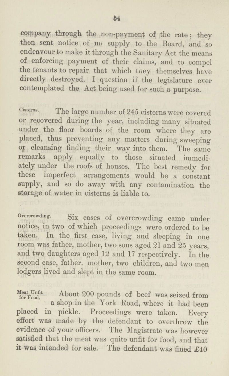 54 company through the non-payment of the rate; they then sent notice of no supply to the Board, and so endeavour to make it through the Sanitary Act the means of enforcing payment of their claims, and to compel the tenants to repair that which they themselves have directly destroyed. I question if the legislature ever contemplated the Act being used for such a purpose. Cisterns. The large number of 245 cisterns were covered or recovered during the year, including many situated under the floor boards of the room where they are placed, thus preventing any matters during sweeping or cleansing finding their wav into them. The same remarks apply equally to those situated immedi ately under the roofs of houses. The best remedy for these imperfect arrangements would be a constant supply, and so do away with any contamination the storage of water in cisterns is liable to. Overcrowding. Six cases of overcrowding came under notice, in two of which proceedings were ordered to be taken. In the first case, living and sleeping in one room was father, mother, two sons aged 21 and 25 years, and two daughters aged 12 and 17 respectively. In the second case, father, mother, two children, and two men lodgers lived and slept in the same room. Meat Unfit for Food. About 200 pounds of beef was seized from a shop in the York Road, where it had been placed in pickle. Proceedings were taken. Every effort was made by the defendant to overthrow the evidence of your officers. The Magistrate was however satisfied that the meat was quite unfit for food, and that it was intended for sale. The defendant was fined £40
