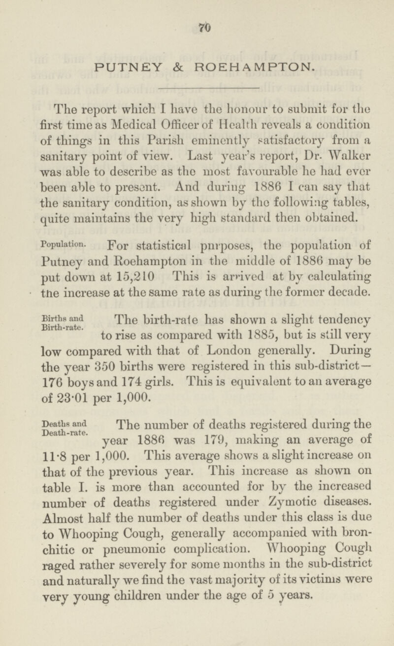 70 PUTNEY & ROEHAMPTON. The report which I have the honour to submit for the first time as Medical Officer of Health reveals a condition of things in this Parish eminently satisfactory from a sanitary point of view. Last year's report, Dr. Walker was able to describe as the most favourable he had ever been able to present. And during 1886 I can say that the sanitary condition, as shown by the following tables, quite maintains the very high standard then obtained. Population. For statistical pnrposes, the population of Putney and Roehampton in the middle of 1886 may be put down at 15,210 This is arrived at by calculating the increase at the same rate as during the former decade. Births and Birth-rate. The birth-rale has shown a slight tendency to rise as compared with 1885, but is still very low compared with that of London generally. During the year 350 births were registered in this sub-district— 176 boys and 174 girls. This is equivalent to an average of 23.01 per 1,000. Deaths and Death-rate. The number of deaths registered during the year 1886 was 179, making an average of 11.8 per 1,000. This average shows a slight increase on that of the previous year. This increase as shown on table I. is more than accounted for by the increased number of deaths registered under Zymotic diseases. Almost half the number of deaths under this class is due to Whooping Cough, generally accompanied with bron chitic or pneumonic complication. Whooping Cough raged rather severely for some months in the sub-district and naturally we find the vast majority of its victims were very young children under the age of 5 years.