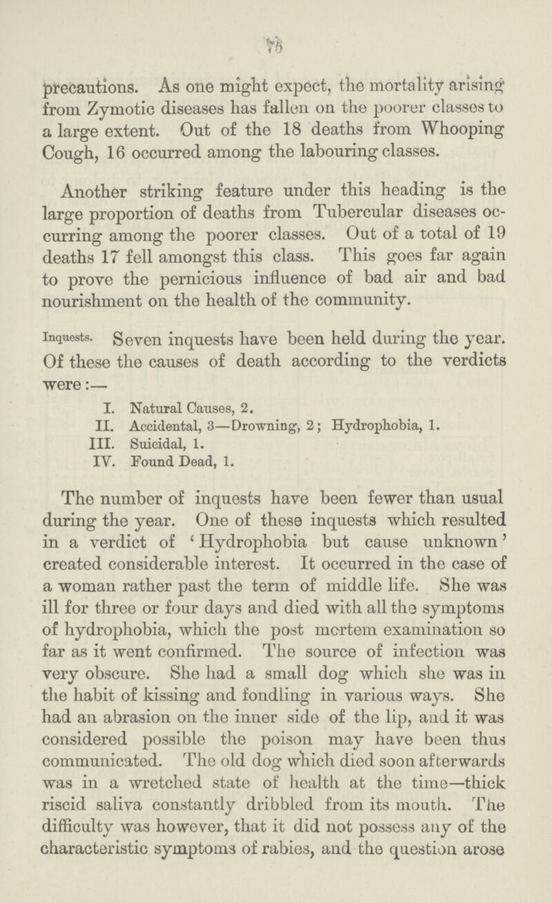 75 precautions. As one might expect, the mortality arising from Zymotic diseases has fallen on the poorer classes to a large extent. Out of the 18 deaths from Whooping Cough, 16 occurred among the labouring classes. Another striking feature under this heading is the large proportion of deaths from Tubercular diseases oc curring among the poorer classes. Out of a total of 19 deaths 17 fell amongst this class. This goes far again to prove the pernicious influence of bad air and bad nourishment on the health of the community. Inquests. Seven inquests have been held during the year. Of these the causes of death according to the verdicts were:— I. Natural Causes, 2. II. Accidental, 3—Drowning, 2; Hydrophobia, 1. III. Suicidal, 1. IV. Found Dead, 1. The number of inquests have been fewer than usual during the year. One of these inquests which resulted in a verdict of 'Hydrophobia but cause unknown' created considerable interest. It occurred in the case of a woman rather past the term of middle life. She was ill for three or four days and died with all the symptoms of hydrophobia, which the post mortem examination so far as it went confirmed. The source of infection was very obscure. She had a small dog which she was in the habit of kissing and fondling in various ways. She had an abrasion on the inner side of the lip, and it was considered possible the poison may have been thus communicated. The old dog which died soon afterwards was in a wretched state of health at the time—thick riscid saliva constantly dribbled from its mouth. The difficulty was however, that it did not possess any of the characteristic symptoms of rabies, and the question arose