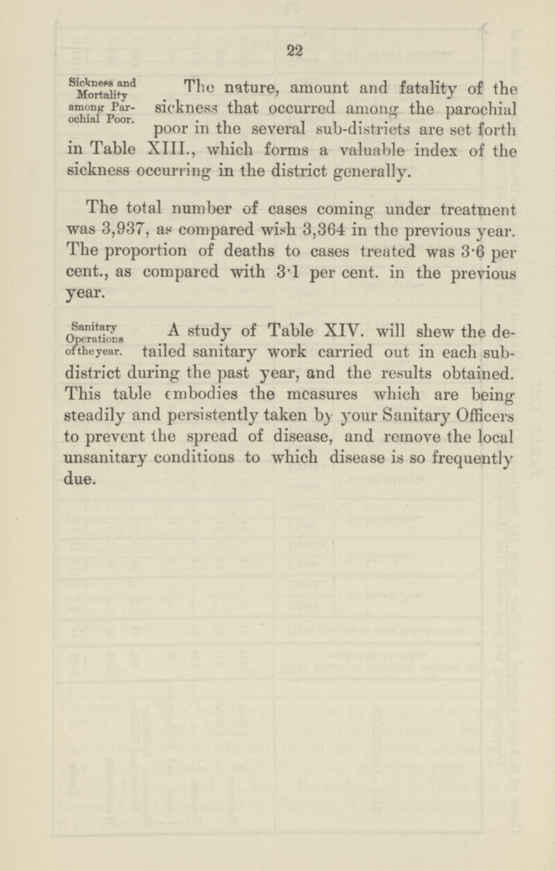 22 Sickness and Mortality among: Par ochial Poor. The nature, amount and fatality of the sickness that occurred among the parochial poor in the several sub-districts are set forth in Table XIII., which forms a valuable index of the sickness occurring in the district generally. The total number of cases coming under treatment was 3,937, as compared with 3,364 in the previous year. The proportion of deaths to cases treated was 3.6 per cent., as compared with 3.1 per cent, in the previous year. Sanitary Operations of the year. A study of Table XIV. will shew the de tailed sanitary work carried out in each sub district during the past year, and the results obtained. This table embodies the measures which are being steadily and persistently taken by your Sanitary Officers to prevent the spread of disease, and remove the local unsanitary conditions to which disease is so frequently due.