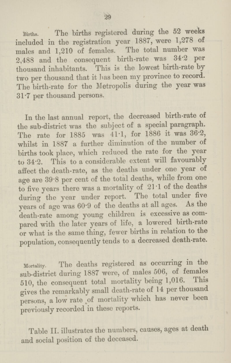 29 Births. The births registered during the 52 weeks included in the registration year 1887, were 1,278 of males and 1,210 of females. The total number was 2,488 and the consequent birth-rate was 34.2 per thousand inhabitants. This is the lowest birth-rate by two per thousand that it has been my province to record. The birth-rate for the Metropolis during the year was 31 .7 per thousand persons. In the last annual report, the decreased birth-rate of the sub-district was the subject of a special paragraph. The rate for 1885 was 41.1, for 1886 it was 36.2, whilst in 1887 a further diminution of the number of births took place, which reduced the rate for the year to 34 2. This to a considerable extent will favourably affect the death-rate, as the deaths under one year of age are 39.8 per cent of the total deaths, while from one to five years there was a mortality of 21.1 of the deaths during the year under report. The total under five years of age was 60.9 of the deaths at all ages. As the death-rate among young children is excessive as com pared with the later years of life, a lowered birth-rate or what is the same thing, fewer births in relation to the population, consequently tends to a decreased death-rate. Mortality. The deaths registered as occurring in the sub-district during 1887 were, of males 506, of females 510, the consequent total mortality being 1,016. This gives the remarkably small death-rate of 14 per thousand persons, a low rate of mortality which has never been previously recorded in these reports. Table II. illustrates the numbers, causes, ages at death and social position of the deceased.