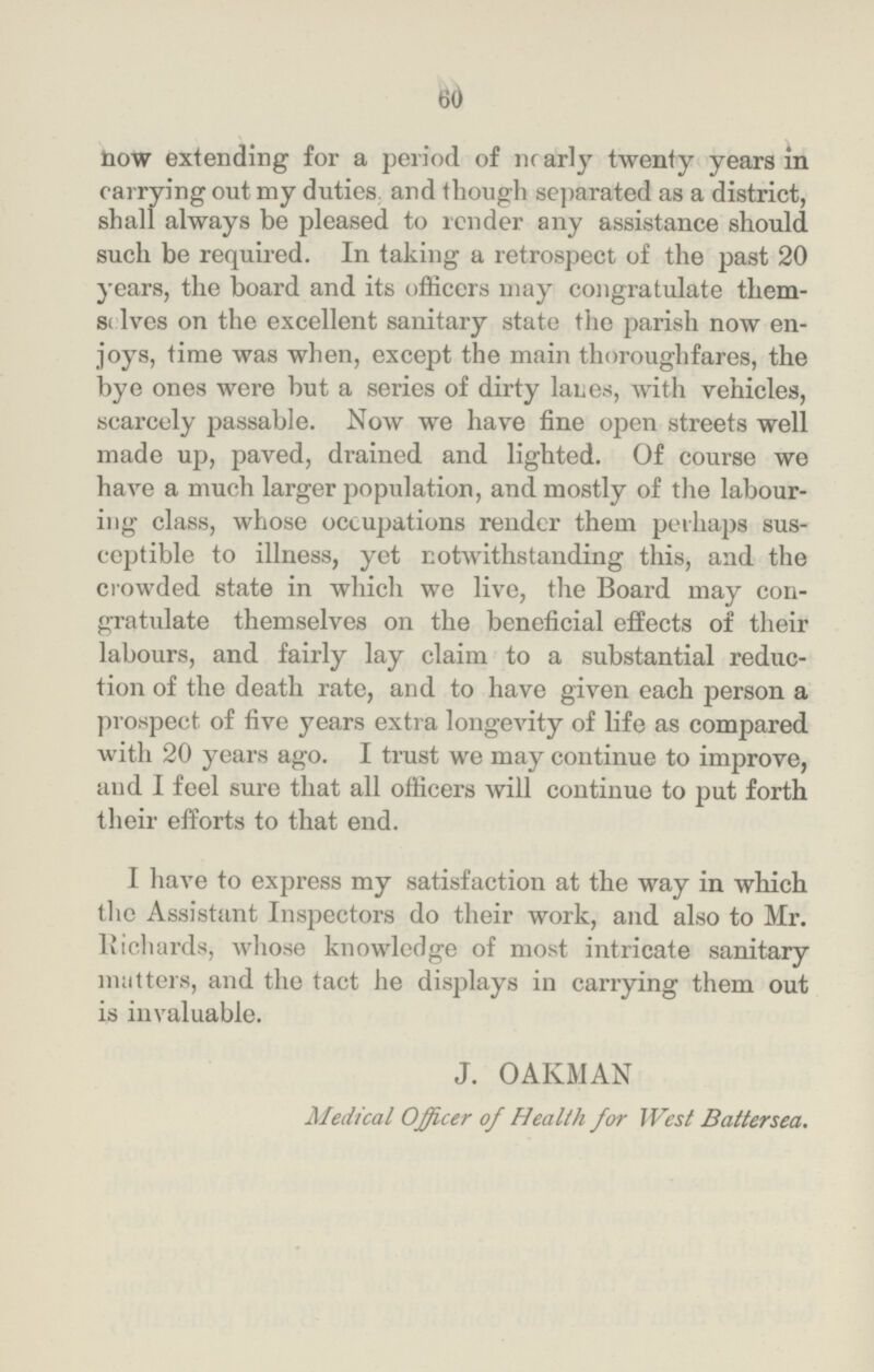 60 now extending for a period of nearly twenty years in carrying out my duties and though separated as a district, shall always be pleased to render any assistance should such be required. In taking a retrospect of the past 20 years, the board and its officers may congratulate them selves on the excellent sanitary state the parish now en joys, time was when, except the main thoroughfares, the bye ones were but a series of dirty lanes, with vehicles, scarcely passable. Now we have fine open streets well made up, paved, drained and lighted. Of course we have a much larger population, and mostly of the labour ing class, whose occupations render them perhaps sus ceptible to illness, yet notwithstanding this, and the crowded state in which we live, the Board may con gratulate themselves on the beneficial effects of their labours, and fairly lay claim to a substantial reduc tion of the death rate, and to have given each person a prospect of five years extra longevity of life as compared with 20 years ago. I trust we may continue to improve, and I feel sure that all officers will continue to put forth their efforts to that end. I have to express my satisfaction at the way in which the Assistant Inspectors do their work, and also to Mr. Richards, whose knowledge of most intricate sanitary matters, and the tact he displays in carrying them out is invaluable. J. OAKMAN Medical Officer of Health for West Battersea.