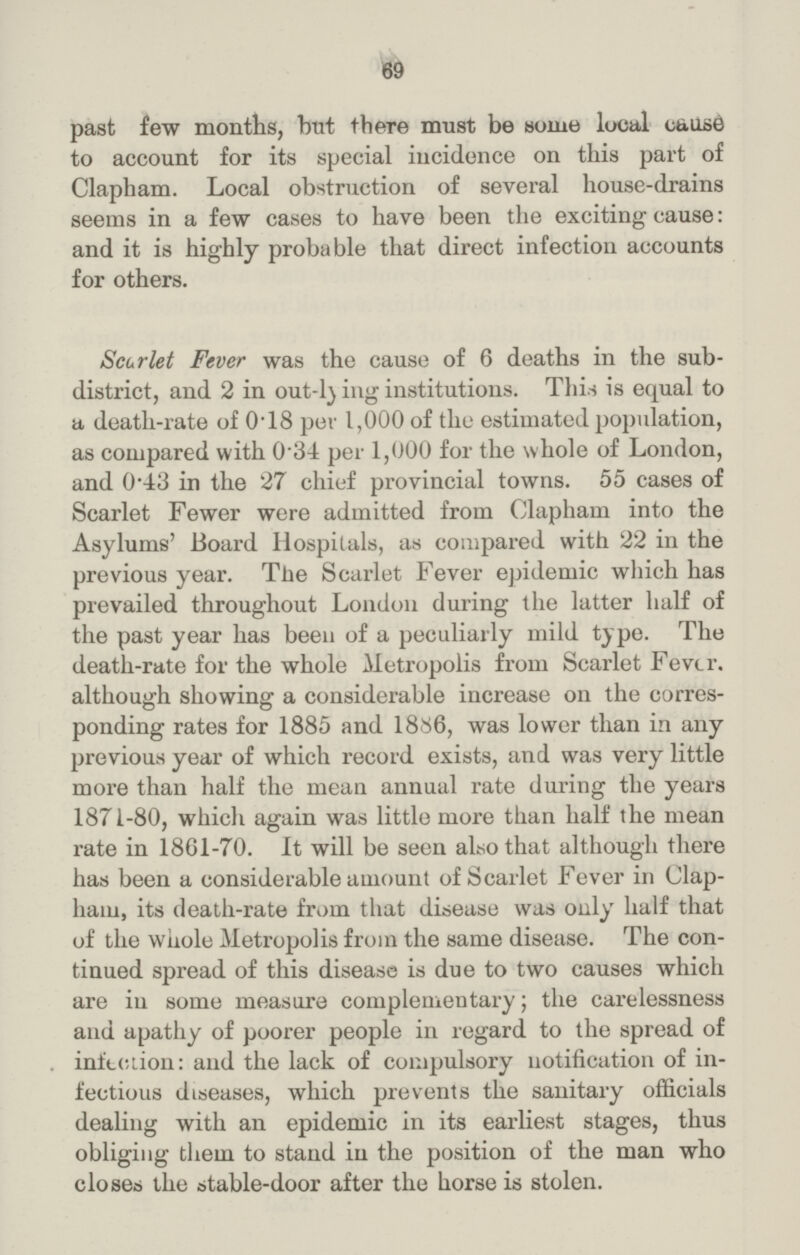 69 past few months, but there must be some local cause to account for its special incidence on this part of Clapham. Local obstruction of several house-drains seems in a few cases to have been the exciting cause: and it is highly probable that direct infection accounts for others. Scarlet Fever was the cause of 6 deaths in the sub district, and 2 in out-lying institutions. This is equal to a, death-rate of 0.18 per 1,000 of the estimated population, as compared with 0.34 per 1,000 for the whole of London, and 0.43 in the 27 chief provincial towns. 55 cases of Scarlet Fewer were admitted from Clapham into the Asylums' Board Hospitals, as compared with 22 in the previous year. The Scarlet Fever epidemic which has prevailed throughout London during the latter half of the past year has been of a peculiarly mild type. The death-rate for the whole Metropolis from Scarlet Fever, although showing a considerable increase on the corres ponding rates for 1885 and 1886, was lower than in any previous year of which record exists, and was very little more than half the mean annual rate during the years 1871-80, which again was little more than half the mean rate in 1861-70. It will be seen also that although there has been a considerable amount of Scarlet Fever in Clap ham, its death-rate from that disease was only half that of the whole Metropolis from the same disease. The con tinued spread of this disease is due to two causes which are in some measure complementary; the carelessness and apathy of poorer people in regard to the spread of infection: and the lack of compulsory notification of in fectious diseases, which prevents the sanitary officials dealing with an epidemic in its earliest stages, thus obliging them to stand in the position of the man who closes the stable-door after the horse is stolen.