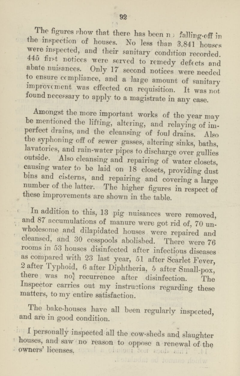 92 The figures chow that there has been no fallirg-off in the inspection of houses. No less than 3,841 houses were inspected, and their sanitary condition recorded. 445 first notices were served to remedy defects and abate nuisances. Only 17 second notices were needed to ensure compliance, and a large amount of sanitary improvement was effected on requisition. It was not found necessary to apply to a magistrate in any case. Amongst the more important works of the year may be mentioned the lifting, altering, and relaying of im perfect drains, and the cleansing of foul drains. Also the syphoning off of sewer gasses, altering sinks, baths, lavatories, and rain-water pipes to discharge over gullies outside. Also cleansing and repairing of water closets, causing water to be laid on 18 closets, providing dust bins and cisterns, and repairing and covering a large number of the latter. The higher figures in respect of these improvements are shown in the table. In addition to this, 13 pig nuisances were removed, and 87 accumulations of manure were got rid of, 70 un wholesome and dilapidated houses were repaired and cleansed, and 30 cesspools abolished. There were 76 rooms in 53 houses disinfected after infectious diseases as compared with 23 last year, 51 after Scarlet Fever, 2 after Typlioid, 6 after Diphtheria, 5 after Small-pox, there was no recurrence after disinfection. The Inspector carries out my instructions regarding these matters, to my entire satisfaction. The bake-houses have all been regularly inspected, and are in good condition. I personally inspected all the cow-sheds and slaughter houses, and saw no reason to oppose a renewal of the owners' licenses.